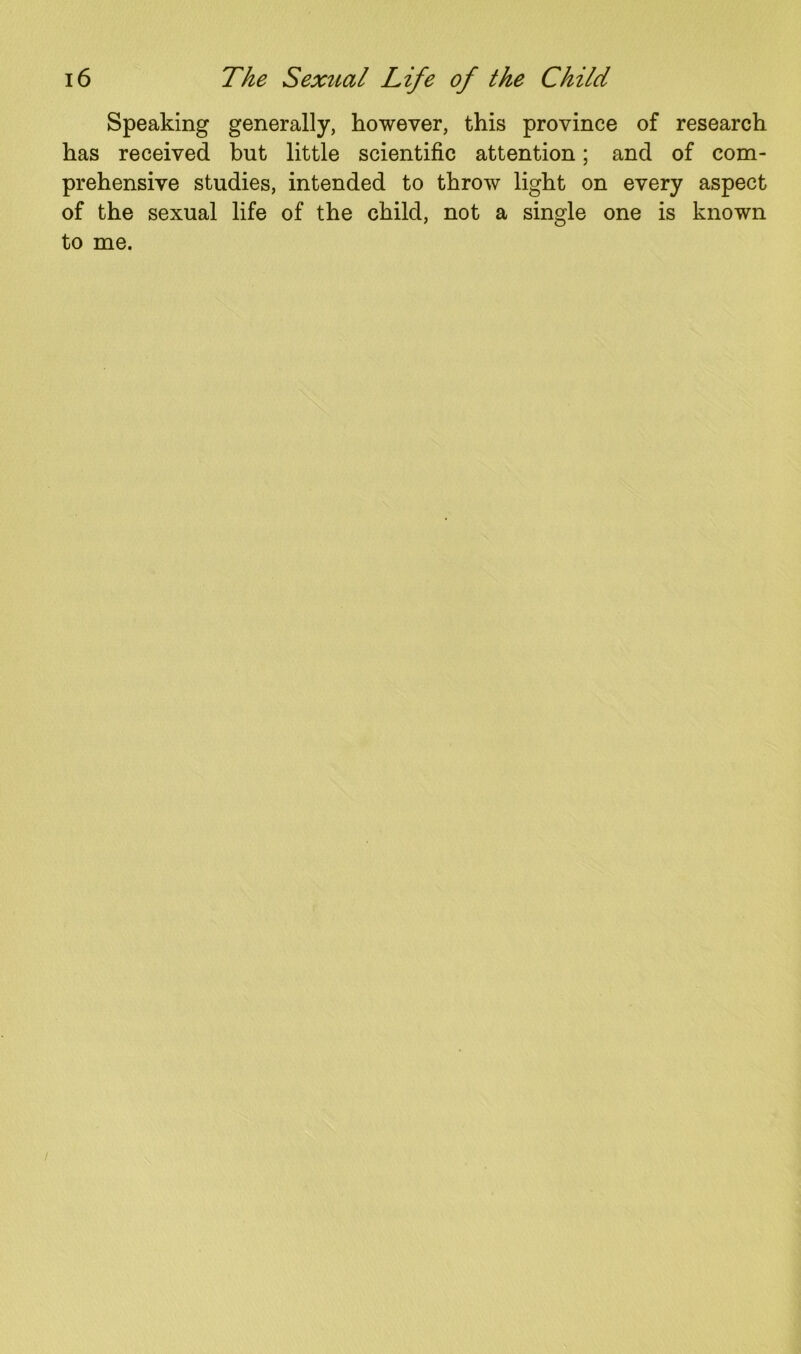 Speaking generally, however, this province of research has received but little scientific attention; and of com- prehensive studies, intended to throw light on every aspect of the sexual life of the child, not a single one is known to me.