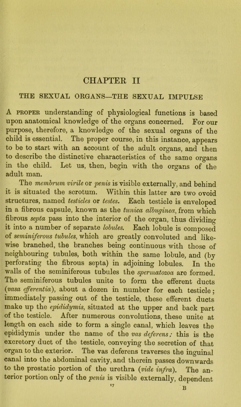 CHAPTER II THE SEXUAL ORGANS—THE SEXUAL IMPULSE A proper understanding of physiological functions is based upon anatomical knowledge of the organs concerned. For our purpose, therefore, a knowledge of the sexual organs of the child is essential. The proper course, in this instance, appears to be to start with an account of the adult organs, and then to describe the distinctive characteristics of the same organs in the child. Let us, then, begin with the organs of the adult man. The membrum virile or penis is visible externally, and behind it is situated the scrotum. Within this latter are two ovoid structures, named testicles or testes. Each testicle is enveloped in a fibrous capsule, known as the tunica albuginea, from which fibrous septa pass into the interior of the organ, thus dividing it into a number of separate lobules. Each lobule is composed of seminiferous tubules, which are greatly convoluted and like- wise branched, the branches being continuous with those of neighbouring tubules, both within the same lobule, and (by perforating the fibrous septa) in adjoining lobules. In the walls of the seminiferous tubules the spermatozoa are formed. The seminiferous tubules unite to form the efferent ducts (vasa efferentia), about a dozen in number for each testicle; immediately passing out of the testicle, these efferent ducts make up the epididymis, situated at the upper and back part of the testicle. After numerous convolutions, these unite at length on each side to form a single canal, which leaves the epididymis under the name of the vas deferens; this is the excretory duct of the testicle, conveying the secretion of that organ to the exterior. The vas deferens traverses the inguinal canal into the abdominal cavity, and therein passes downwards to the prostatic portion of the urethra (vide infra). The an- terior portion only of the penis is visible externally, dependent