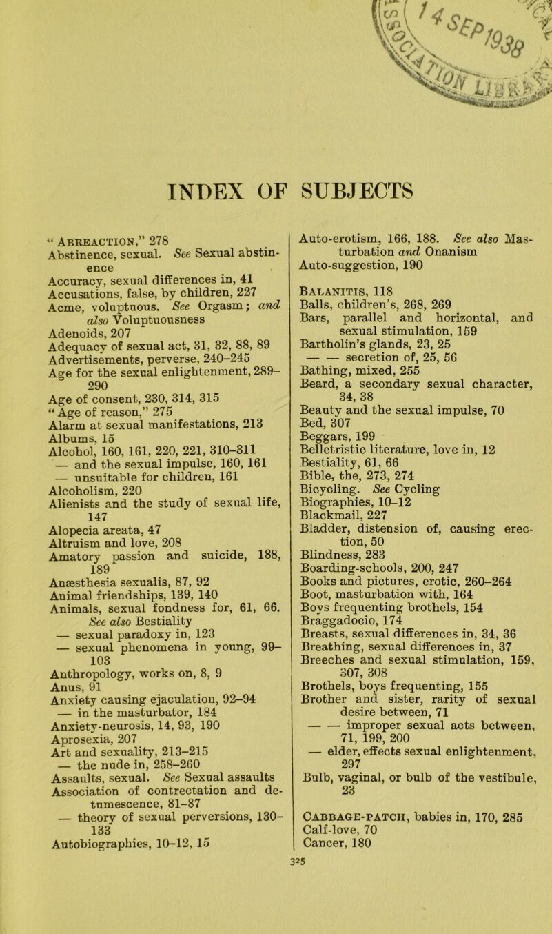 INDEX OF SUBJECTS “ Abreaction,” 278 Abstinence, sexual. See Sexual abstin- ence Accuracy, sexual differences in, 41 Accusations, false, by children, 227 Acme, voluptuous. See Orgasm; and also Voluptuousness Adenoids, 207 Adequacy of sexual act, 31, 32, 88, 89 Advertisements, perverse, 240-245 Age for the sexual enlightenment, 289- 290 Age of consent, 230, 314, 315 “ Age of reason,” 275 Alarm at sexual manifestations, 213 Albums, 15 Alcohol, 160, 161, 220, 221, 310-311 — and the sexual impulse, 160, 161 — unsuitable for children, 161 Alcoholism, 220 Alienists and the study of sexual life, 147 Alopecia areata, 47 Altruism and love, 208 Amatory passion and suicide, 188, 189 Anaesthesia sexualis, 87, 92 Animal friendships, 139, 140 Animals, sexual fondness for, 61, 66. See also Bestiality — sexual paradoxy in, 123 — sexual phenomena in young, 99- 103 Anthropology, works on, 8, 9 Anus, 91 Anxiety causing ejaculation, 92-94 — in the masturbator, 184 Anxiety-neurosis, 14, 93, 190 Aprosexia, 207 Art and sexuality, 213-215 — the nude in, 258-260 Assaults, sexual. See Sexual assaults Association of contrectation and de- tumescence, 81-87 — theory of sexual perversions, 130- 133 Autobiographies, 10-12, 15 Auto-erotism, 166, 188. See also Mas- turbation and Onanism Auto-suggestion, 190 Balanitis, 118 Balls, children’s, 268, 269 Bars, parallel and horizontal, and sexual stimulation, 159 Bartholin’s glands, 23, 25 secretion of, 25, 56 Bathing, mixed, 255 Beard, a secondary sexual character, 34, 38 Beauty and the sexual impulse, 70 Bed, 307 Beggars, 199 Belletristic literature, love in, 12 Bestiality, 61, 66 Bible, the, 273, 274 Bicycling. See Cycling Biographies, 10-12 Blackmail, 227 Bladder, distension of, causing erec- tion, 50 Blindness, 283 Boarding-schools, 200, 247 Books and pictures, erotic, 260-264 Boot, masturbation with, 164 Boys frequenting brothels, 154 Braggadocio, 174 Breasts, sexual differences in, 34, 36 Breathing, sexual differences in, 37 Breeches and sexual stimulation, 159, 307, 308 Brothels, boys frequenting, 155 Brother and sister, rarity of sexual desire between, 71 improper sexual acts between, 71, 199, 200 — elder, effects sexual enlightenment, 297 Bulb, vaginal, or bulb of the vestibule, 23 Cabbage-patch, babies in, 170, 285 Calf-love, 70 Cancer, 180