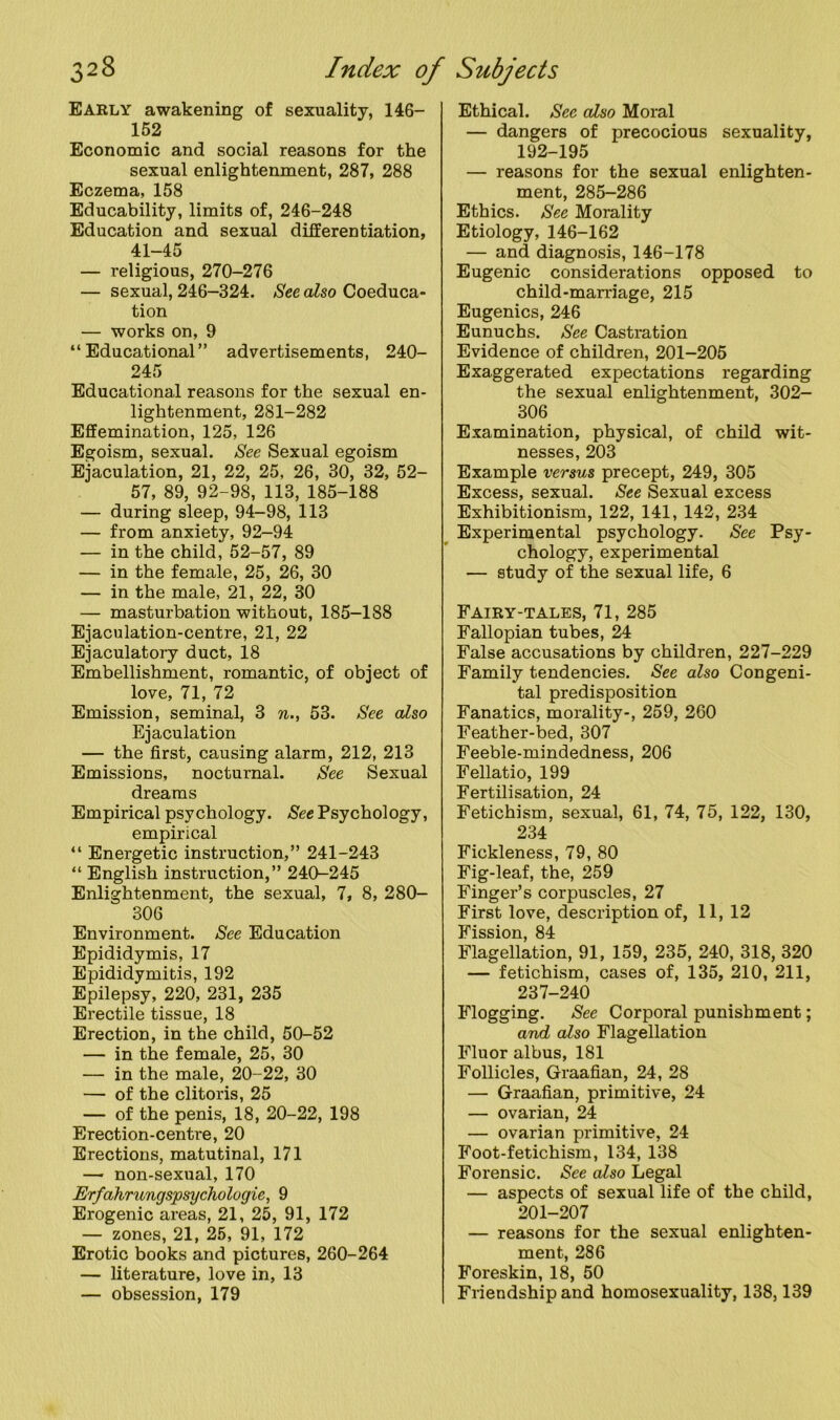 Early awakening of sexuality, 146- 152 Economic and social reasons for the sexual enlightenment, 287, 288 Eczema, 158 Educability, limits of, 246-248 Education and sexual differentiation, 41-45 — religious, 270-276 — sexual, 246-324. See also Coeduca- tion — works on, 9 “Educational” advertisements, 240- 245 Educational reasons for the sexual en- lightenment, 2S1-282 Effemination, 125, 126 Egoism, sexual. See Sexual egoism Ejaculation, 21, 22, 25, 26, 30, 32, 52- 57, 89, 92-98, 113, 185-188 — during sleep, 94-98, 113 — from anxiety, 92-94 — in the child, 52-57, 89 — in the female, 25, 26, 30 — in the male, 21, 22, 30 — masturbation without, 185-188 Ejaculation-centre, 21, 22 Ejaculatory duct, 18 Embellishment, romantic, of object of love, 71, 72 Emission, seminal, 3 n., 53. See also Ejaculation — the first, causing alarm, 212, 213 Emissions, nocturnal. See Sexual dreams Empirical psychology. See Psychology, empirical “ Energetic instruction,” 241-243 “ English instruction,” 240-245 Enlightenment, the sexual, 7, 8, 280- 306 Environment. See Education Epididymis, 17 Epididymitis, 192 Epilepsy, 220, 231, 235 Erectile tissue, 18 Erection, in the child, 50-52 — in the female, 25, 30 — in the male, 20-22, 30 — of the clitoris, 25 — of the penis, 18, 20-22, 198 Erection-centre, 20 Erections, matutinal, 171 — non-sexual, 170 Erfahrungspsychologie, 9 Erogenic areas, 21, 25, 91, 172 — zones, 21, 25, 91, 172 Erotic books and pictures, 260-264 — literature, love in, 13 — obsession, 179 Ethical. Sec also Moral — dangers of precocious sexuality, 192-195 — reasons for the sexual enlighten- ment, 285-286 Ethics. See Morality Etiology, 146-162 — and diagnosis, 146-178 Eugenic considerations opposed to child-marriage, 215 Eugenics, 246 Eunuchs. See Castration Evidence of children, 201-205 Exaggerated expectations regarding the sexual enlightenment, 302- 306 Examination, physical, of child wit- nesses, 203 Example versus precept, 249, 305 Excess, sexual. See Sexual excess Exhibitionism, 122, 141, 142, 234 Experimental psychology. See Psy- chology, experimental — study of the sexual life, 6 Fairy-tales, 71, 285 Fallopian tubes, 24 False accusations by children, 227-229 Family tendencies. See also Congeni- tal predisposition Fanatics, morality-, 259, 260 Feather-bed, 307 Feeble-mindedness, 206 Fellatio, 199 Fertilisation, 24 Fetichism, sexual, 61, 74, 75, 122, 130, 234 Fickleness, 79, 80 Fig-leaf, the, 259 Finger’s corpuscles, 27 First love, description of, 11, 12 Fission, 84 Flagellation, 91, 159, 235, 240, 318, 320 — fetichism, cases of, 135, 210, 211, 237-240 Flogging. See Corporal punishment; and also Flagellation Fluor albus, 181 Follicles, Graafian, 24, 28 — Graafian, primitive, 24 — ovarian, 24 — ovarian primitive, 24 Foot-fetichism, 134, 138 Forensic. See also Legal — aspects of sexual life of the child, 201-207 — reasons for the sexual enlighten- ment, 286 Foreskin, 18, 50 Friendship and homosexuality, 138,139