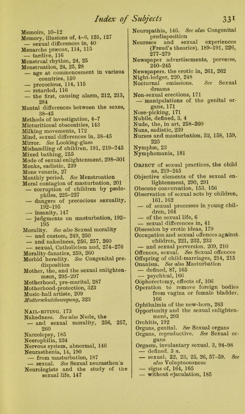 Memoirs, 10-12 Memory, illusions of, 4—6, 125, 127 — sexual differences in, 40 Menarche prsecox, 114, 115 — tardive, 116 Menstrual rhythm, 24, 25 Menstruation, 24, 25, 28 — age at commencement in various countries, 150 — precocious, 114, 115 — retarded, 116 — the first, causing alarm, 212, 213, 284 Mental differences between the sexes, 38-45 Methods of investigation, 4-7 Micturitional obscenities, 143 Milking movements, 172 Mind, sexual differences in, 38-45 Mirror. See Looking-glass Mishandling of children, 191, 219-245 Mixed bathing, 255 Mode of sexual enlightenment, 298-301 Monks, sadistic, 239 Mons veneris, 27 Monthly period. See Menstruation Moral contagion of masturbation, 201 — corruption of children by paedo- philes, 225-227 — dangers of precocious sexuality, 192-195 — insanity, 147 — judgments on masturbation, 192- 195 Morality. See also Sexual morality — and custom, 249, 250 — and nakedness, 256, 257, 260 — sexual, Catholicism and, 274-276 Morality-fanatics, 259, 260 Morbid heredity. See Congenital pre- disposition Mother, the, and the sexual enlighten- ment, 295-297 Motherhood, pre-marital, 287 Motherhood-protection, 323 Music-hall artiste, 209 Mutterschutzbewegung, 323 Nail-biting, 173 Nakedness. See also Nude, the — and sexual morality, 256, 257, 260 Narcolepsy, 185 Neerophilia, 234 Nervous system, abnormal, 146 Neurasthenia, 14, 190 — from masturbation, 187 — sexual. See Sexual neurasthenia Neurologists and the study of the sexual life, 147 Neuropathia, 146. Sec also Congenital predisposition Neuroses and sexual experiences (Freud’s theories), 189-191, 226, 277-279 Newspaper advertisements, perverse, 240-245 Newspapers, the erotic in, 261, 262 Night-lodger, 220, 248 Nocturnal emissions. See Sexual dreams Non-sexual erections, 171 — manipulations of the genital or- gans, 171 Nose-picking, 171 Nubile, defined, 3, 4 Nude, the, in art, 258-260 Nuns, sadistic, 239 Nurses and masturbation, 52, 158, 159, 225 Nymphas, 23 Nymphomania, 181 Object of sexual practices, the child as, 219-245 Objective elements of the sexual en- lightenment, 290, 291 Obscene conversation, 153, 156 Observation of sexual acts by children, 161, 162 — of sexual processes in young chil- dren, 164 — of the sexual life, 6 — sexual differences in, 41 Obsession by erotic ideas, 179 Occupation and sexual offences against children, 221, 232, 233 — and sexual perversion, 209, 210 Offences, sexual. See Sexual offences Offspring of child-marriages, 214, 215 Onanism. See also Masturbation — defined, 87, 165 — psychical, 166 Oophorectomy, effects of, 106 Operation to remove foreign bodies from vagina or female bladder, 166 Ophthalmia of the new-born, 283 Opportunity and the sexual enlighten- ment., 293 Orchitis, 192 Organs, genital. See Sexual organs Organs, reproductive. See Sexual or- gans Orgasm, involuntary sexual, 3, 94-98 — defined, 3 n. — sexual, 22, 23, 25, 26, 57-59. See also Voluptuousness — signs of, 164, 165 — without ejaculation, 185