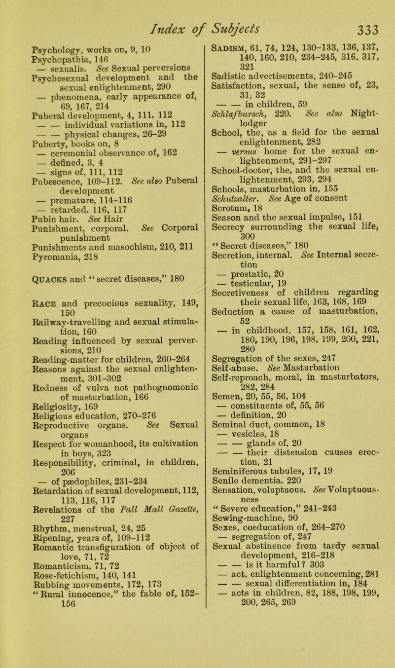 Psychology, works on, 9, 10 Psychopathia, 140 — sexualis. See Sexual perversions Psychosexual development and the sexual enlightenment, 290 — phenomena, early appearance of, 69, 167, 214 Puberal development, 4, 111, 112 individual variations in, 112 — — physical changes, 26-29 Puberty, books on, 8 — ceremonial observance of, 162 — defined, 3, 4 — signs of, 111, 112 Pubescence, 109-112. See also Puberal development — premature, 114-116 — retarded. 116, 117 Pubic hair. See Hair Punishment, corporal. See Corporal punishment Punishments and masochism, 210, 211 Pyromania, 218 Quacks and “secret diseases,” 180 Race and precocious sexuality, 149, 150 Railway-travelling and sexual stimula- tion, 160 Reading influenced by sexual perver- sions, 210 Reading-matter for children, 260-264 Reasons against the sexual enlighten- ment, 301-302 Redness of vulva not pathognomonic of masturbation, 166 Religiosity, 169 Religious education, 270-276 Reproductive organs. See Sexual organs Respect for womanhood, its cultivation in boys, 323 Responsibility, criminal, in children, 206 — of paedophiles, 231-234 Retardation of sexual development, 112, 113, 116, 117 Revelations of the Pall Mall Gazette, 227 Rhythm, menstrual, 24, 25 Ripening, years of, 109-112 Romantic transfiguration of object of love, 71, 72 Romanticism, 71, 72 Rose-fetichism, 140, 141 Rubbing movements, 172, 173 “ Rural innocence,” the fable of, 152- 156 Sadism, 61, 74, 124, 130-133, 136, 137, 140, 160, 210, 234-245, 316, 317, 321 Sadistic advertisements, 240-245 Satisfaction, sexual, the sense of, 23, 31, 32 in children, 59 Schlafbursch, 220. See also Night- lodger School, the, as a field for the sexual enlightenment, 282 — veo’sus home for the sexual en- lightenment, 291-297 School-doctor, the, and the sexual en- lightenment, 293, 294 Schools, masturbation in, 155 Schutzalter. See Age of consent Scrotum, 18 Season and the sexual impulse, 151 Secrecy surrounding the sexual life, 300 “ Secret diseases,” 180 Secretion, internal. See Internal secre- tion — prostatic, 20 — testicular, 19 Secretiveness of children regarding their sexual life, 163, 168, 169 Seduction a cause of masturbation, 52 — in childhood, 157, 158, 161, 162, 180, 190, 196, 198, 199, 200, 221, 280 Segregation of the sexes, 247 Self-abuse. See Masturbation Self-reproach, moral, in masturbators, 282, 284 Semen, 20, 55, 56, 104 — constituents of, 55, 56 — definition, 20 Seminal duct, common, 18 — vesicles, 18 glands of, 20 their distension causes erec- tion, 21 Seminiferous tubules, 17, 19 Senile dementia, 220 Sensation, voluptuous. See Voluptuous- ness “ Severe education,” 241-243 Sewing-machine, 90 Sexes, coeducation of, 264-270 — segregation of, 247 Sexual abstinence from tardy sexual development, 216-218 — — is it harmful ? 303 — act, enlightenment concerning, 281 sexual differentiation in, 184 — acts in children, 82, 188, 198, 199, 200, 265, 269