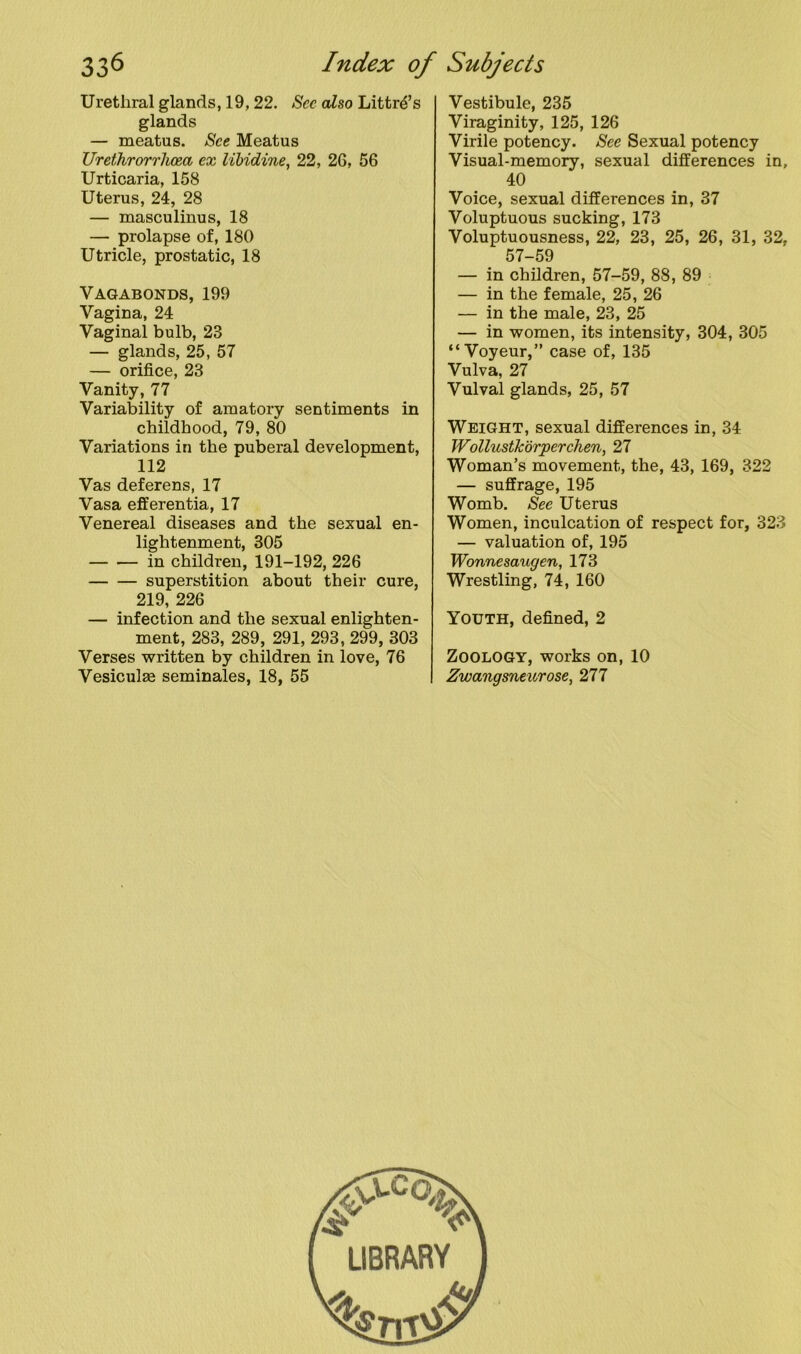 Urethral glands, 19, 22. See also Littr^’s glands — meatus. See Meatus Urethrorrhoea ex libidine, 22, 2G, 56 Urticaria, 158 Uterus, 24, 28 — masculinus, 18 — prolapse of, 180 Utricle, prostatic, 18 Vagabonds, 199 Vagina, 24 Vaginal bulb, 23 — glands, 25, 57 — orifice, 23 Vanity, 77 Variability of amatory sentiments in childhood, 79, 80 Variations in the puberal development, 112 Vas deferens, 17 Vasa efferentia, 17 Venereal diseases and the sexual en- lightenment, 305 in children, 191-192, 226 superstition about their cure, 219, 226 — infection and the sexual enlighten- ment, 283, 289, 291, 293, 299, 303 Verses written by children in love, 76 Vesiculae seminales, 18, 55 Vestibule, 235 Viraginity, 125, 126 Virile potency. See Sexual potency Visual-memory, sexual differences in, 40 Voice, sexual differences in, 37 Voluptuous sucking, 173 Voluptuousness, 22, 23, 25, 26, 31, 32, 57-59 — in children, 57-59, 88, 89 — in the female, 25, 26 — in the male, 23, 25 — in women, its intensity, 304, 305 “Voyeur,” case of, 135 Vulva, 27 Vulval glands, 25, 57 Weight, sexual differences in, 34 Wollustkorperchen, 27 Woman’s movement, the, 43, 169, 322 — suffrage, 195 Womb. See Uterus Women, inculcation of respect for, 323 — valuation of, 195 Wonnesaugen, 173 Wrestling, 74, 160 Youth, defined, 2 Zoology, works on, 10 Zwangsneurose, 277