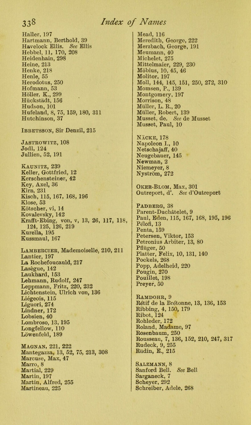 Haller, 197 Hartmann, Berthold, 39 Havelock Ellis. See Ellis Hebbel, 11, 170, 208 Heidenhain, 298 Heine, 213 Henke, 218 Henle, 55 Herodotus, 250 Hofmann, 53 Holler, K., 299 Huckstadt, 156 Hudson, 101 Hufeland, 8, 75, 159, 180, 311 Hutchinson, 37 Ibbetsson, Sir Denzil, 215 Jastrowitz, 108 Jodi, 124 Jullien, 52, 191 Kaunitz, 239 Keller, Gottfried, 12 Kerschensteiner, 42 Key, Axel, 36 Kirn, 231 Kisch, 115, 167, 168, 196 Klose, 53 Kotscher, vi, 14 Kovalevsky, 142 Krafft-Ebing, von, v, 13, 26, 117, 118, 124, 125, 126, 219 Kurella, 195 Kussmaul, 167 Lambercier, Mademoiselle, 210, 211 Lantier, 197 La Rochefoucauld, 217 Lasegue, 142 Laukhard, 153 Lehmann, Rudolf, 247 Leppmann, Fritz, 220, 232 Lichtenstein, Ulrich von, 136 Liegeois, 115 Liguori, 274 Lindner, 172 Lobsien, 40 Lombroso, 13, 195 Longfellow, 110 Lowenfeld, 189 Magnan, 221, 222 Mantegazza, 13, 52, 75, 213, 308 Marcuse, Max, 47 Marro, 8 Martial, 229 Martin, 197 Martin, Alfred, 255 Martineau, 225 Mead, 116 Meredith, George, 222 Merzbach, George, 191 Meumann, 40 Michelet, 275 Mittelmaier, 229, 230 Mobius, 10, 45, 46 Molitor, 197 Moll, 144, 145, 151, 250, 272, 310 Momsen, P., 139 Montgomery, 197 Mom son, 48 Muller, L. R., 20 Muller, Robert, 139 Musset, de. See de Musset Musset, Paul, 10 Nacke, 178 Napoleon I., 10 Netschajaff, 40 Neugebauer, 145 Newman, 2 Niemeyer, 8 Nystrom, 272 Oker-Blom, Max, 301 Outreport, d’. See d’Outreport Padberg, 38 Parent-Duchatelet, 9 Paul, Eden, 115, 167, 168, 195, 196 Pelofi, 13 Penta, 159 Petersen, Viktor, 153 Petronius Arbiter, 13, 80 Pfliiger, 50 Platter, Felix, 10, 131, 140 Pockels, 268 Popp, Adelheid, 220 Pougin, 270 Pouillet, 198 Preyer, 50 Ramdohr, 9 Rdtif de la Bretonne, 13, 136, 153 Ribbing, 4, 150, 179 Ribot, 124 Rohleder, 172 Roland, Madame, 97 Rosenbaum, 250 Rousseau, 7, 136, 152, 210, 247, 317 Rudeck, 9, 255 Riidin, E., 215 Salzmann, 8 Sanford Bell. See Bell Sarganeck, 7 Scheyer, 292 Schreiber, Adele, 268