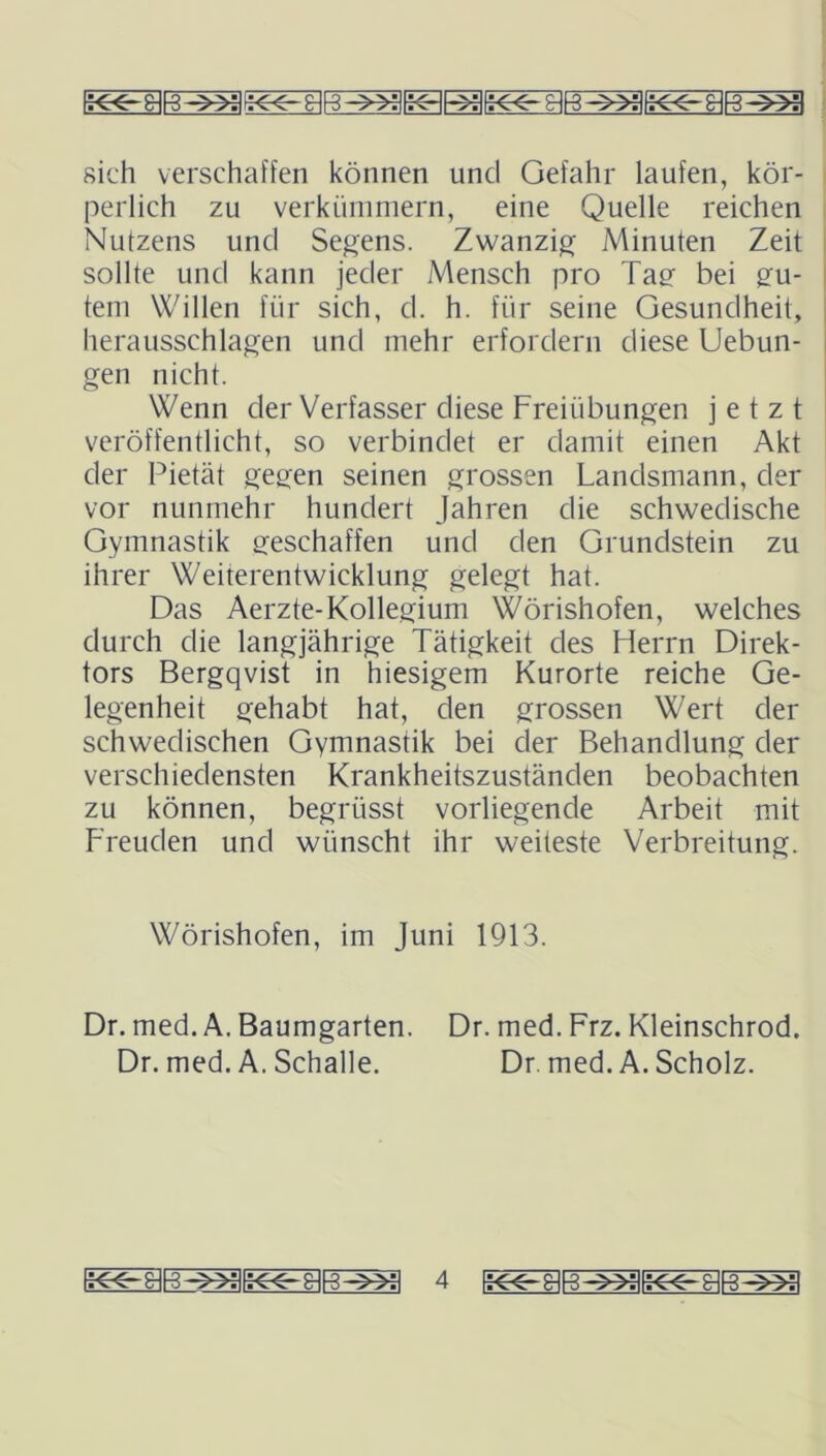 oifo rin rlio cll9 ciro ciro x11 ✓■iiB^yy». oiro ■![■ oiio j>■ i sich verschaffen können und Gefahr laufen, kör- perlich zu verkümmern, eine Quelle reichen Nutzens und Segens. Zwanzig Minuten Zeit sollte und kann jeder Mensch pro Tag bei gu- tem Willen für sich, d. h. für seine Gesundheit, herausschlagen und mehr erfordern diese Uebun- gen nicht. Wenn der Verfasser diese Freiübungen jetzt veröffentlicht, so verbindet er damit einen Akt der Pietät gegen seinen grossen Landsmann, der vor nunmehr hundert Jahren die schwedische Gymnastik geschaffen und den Grundstein zu ihrer Weiterentwicklung gelegt hat. Das Aerzte-Kollegium Wörishofen, welches durch die langjährige Tätigkeit des Herrn Direk- tors Bergqvist in hiesigem Kurorte reiche Ge- legenheit gehabt hat, den grossen Wert der schwedischen Gymnastik bei der Behandlung der verschiedensten Krankheitszuständen beobachten zu können, begrüsst vorliegende Arbeit mit Freuden und wünscht ihr weiteste Verbreitung. Wörishofen, im Juni 1913. Dr. med. A. Baumgarten. Dr. med. Frz. Kleinschrod. Dr. med. A. Schalle. Dr. med. A. Scholz.