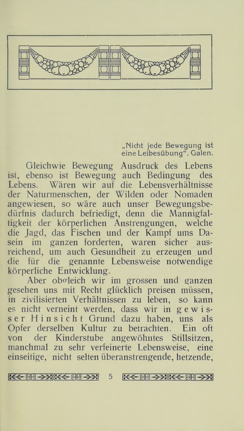 „Nicht jede Bewegung ist eine Leibesübung“. Galen. Gleichwie Bewegung Ausdruck des Lebens ist, ebenso ist Bewegung auch Bedingung des Lebens. Wären wir auf die Lebensverhältnisse der Naturmenschen, der Wilden oder Nomaden angewiesen, so wäre auch unser Bewegungsbe- dürfnis dadurch befriedigt, denn die Mannigfal- tigkeit der körperlichen Anstrengungen, welche die Jagd, das Fischen und der Kampf ums Da- sein im ganzen forderten, waren sicher aus- reichend, um auch Gesundheit zu erzeugen und die für clie genannte Lebensweise notwendige körperliche Entwicklung. Aber obMeich wir im grossen und ganzen gesehen uns mit Recht glücklich preisen müssen, in zivilisierten Verhältnissen zu leben, so kann es nicht verneint werden, dass wir in gewis- ser Hinsicht Grund dazu haben, uns als Opfer derselben Kultur zu betrachten. Ein oft von der Kinderstube angewöhntes Stillsitzen, manchmal zu sehr verfeinerte Lebensweise, eine einseitige, nicht selten überanstrengende, hetzende,