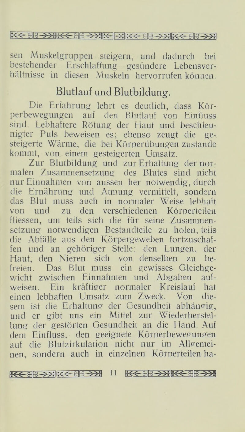 sen Muskelgruppen steigern, und dadurch bei bestehender Erschlaffung gesündere Lebensver- haltnisse in diesen Muskeln hervorrufen können. Blutlauf und Blutbildung. Die Erfahrung lehrt es deutlich, dass Kör- perbewegungen auf den Blutlauf von Einfluss sind. Lebhaftere Rötung der Haut und beschleu- nigter Puls beweisen es; ebenso zeugt die ge- steigerte Wärme, die bei Körperübungen zustande kommt, von einem gesteigerten Umsatz. Zur Blutbildung und zur Erhaltung der nor- malen Zusammensetzung des Blutes sind nicht nur Einnahmen von aussen her notwendig, durch die Ernährung und Atmung vermittelt, sondern das Blut muss auch in normaler Weise lebhaft von und zu den verschiedenen Körperteilen fliessen, um teils sich die für seine Zusammen- setzung notwendigen Bestandteile zu holen, teils die Abfälle aus den Körpergeweben fortzuschaf- fen und an gehöriger Stelle: den Lungen, der Haut, den Nieren sich von denselben zu be- freien. Das Blut muss ein gewisses Gleichge- wicht zwischen Einnahmen und Abgaben auf- weisen. Ein kräftiger normaler Kreislauf hat einen lebhaften Umsatz zum Zweck. Von die- sem ist die Erhaltung der Gesundheit abhängig, und er gibt uns ein Mittel zur Wiederherstel- lung der gestörten Gesundheit an die Hand. Auf dem Einfluss, den geeignete Körperbewegungen auf die Blutzirkulation nicht nur im Allgemei- nen, sondern auch in einzelnen Körperteilen ha-