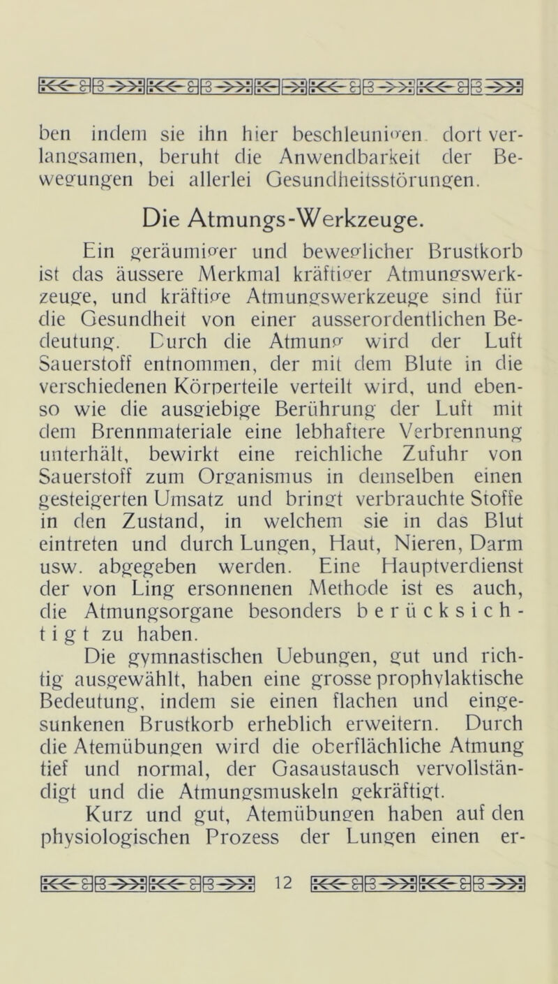 ben indem sie ihn hier beschleunigen dort ver- langsamen, beruht die Anwendbarkeit der Be- wegungen bei allerlei Gesundheitsstörungen. Die Atmungs-Werkzeuge. Ein geräumiger und beweglicher Brustkorb ist das äussere Merkmal kräftiger Atmungswerk- zeuge, und kräftige Atmungswerkzeuge sind für die Gesundheit von einer ausserordentlichen Be- deutung. Durch die Atmung wird der Luft Sauerstoff entnommen, der mit dem Blute in die verschiedenen Körperteile verteilt wird, und eben- so wie die ausgiebige Berührung der Luft mit dem Brennmateriale eine lebhaftere Verbrennung unterhält, bewirkt eine reichliche Zufuhr von Sauerstoff zum Organismus in demselben einen gesteigerten Umsatz und bringt verbrauchte Stoffe in den Zustand, in welchem sie in das Blut eintreten und durch Lungen, Haut, Nieren, Darm usw. abgegeben werden. Eine Hauptverdienst der von Ling ersonnenen Methode ist es auch, die Atmungsorgane besonders berücksich- tigt zu haben. Die gymnastischen Uebungen, gut und rich- tig ausgewählt, haben eine grosse prophvlaktische Bedeutung, indem sie einen flachen und einge- sunkenen Brustkorb erheblich erweitern. Durch die Atemübungen wird die oberflächliche Atmung tief und normal, der Gasaustausch vervollstän- digt und die Atmungsmuskeln gekräftigt. Kurz und gut, Atemübungen haben auf den physiologischen Prozess der Lungen einen er-