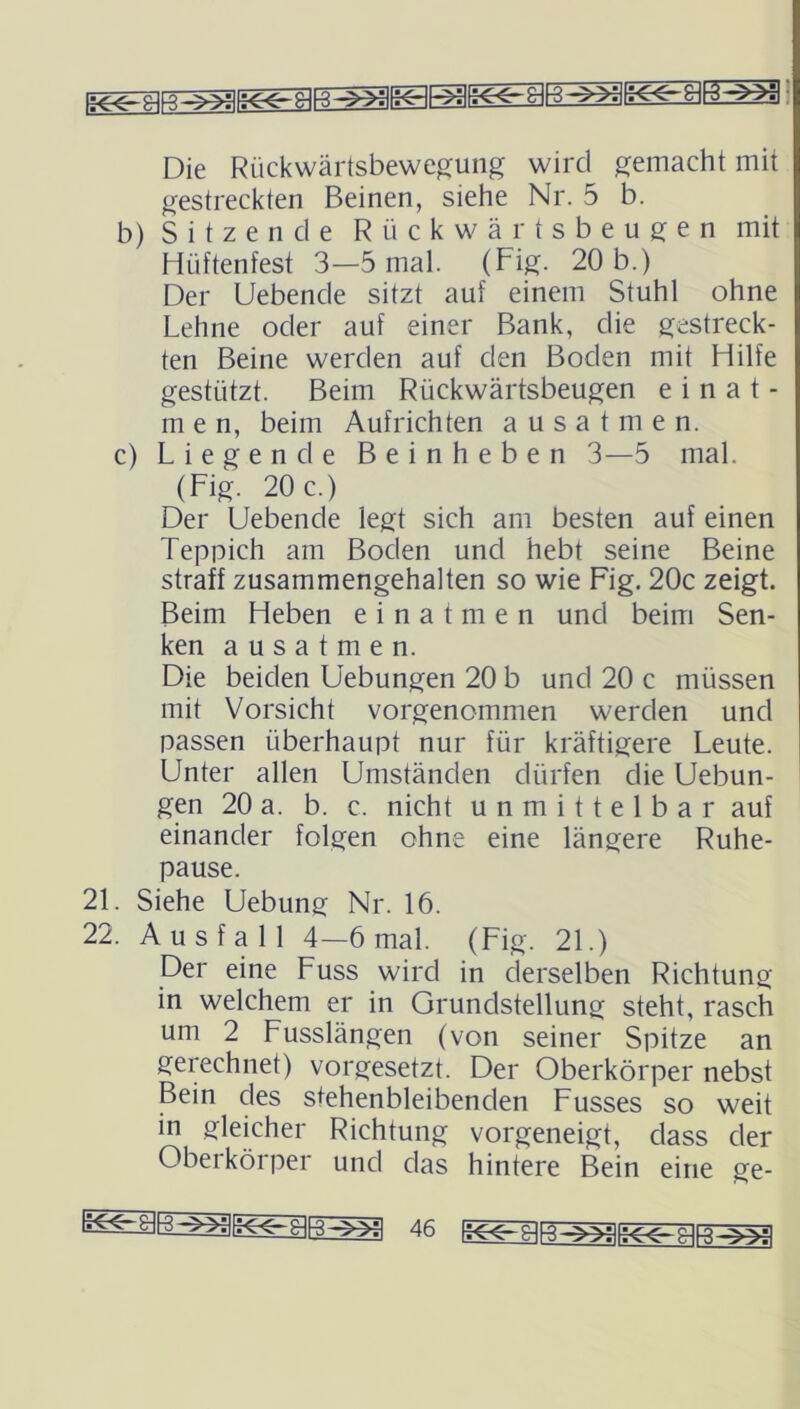 LpkVV rli i~n Die Rückwärtsbewegung wird gemacht mit gestreckten Beinen, siehe Nr. 5 b. b) S i t z e n d e Rückwärtsbeugen mit Hüftenfest 3—5 mal. (Big. 20 b.) Der Uebencle sitzt auf einem Stuhl ohne Lehne oder auf einer Bank, die gestreck- ten Beine werden auf den Boden mit Hilfe gestützt. Beim Rückwärtsbeugen einat- men, beim Auf richten a u s a t m e n. c) Liegende Beinheben 3—5 mal. (Fig. 20 c.) Der Uebende legt sich am besten auf einen Teppich am Boden und hebt seine Beine straff zusammengehalten so wie Fig. 20c zeigt. Beim Heben einatmen und beim Sen- ken a u s a t m e n. Die beiden Uebungen 20 b und 20 c müssen mit Vorsicht vorgencmmen werden und passen überhaupt nur für kräftigere Leute. Unter allen Umständen dürfen die Uebun- gen 20 a. b. c. nicht unmittelbar auf einander folgen ohne eine längere Ruhe- pause. 21. Siehe Uebung Nr. 16. 22. Ausfall 4—6 mal. (Fig. 21.) Der eine Fuss wird in derselben Richtung in welchem er in Grundstellung steht, rasch um 2 Fusslängen (von seiner Spitze an gerechnet) vorgesetzt. Der Oberkörper nebst Bein des stehenbleibenden Fusses so weit in gleicher Richtung vorgeneigt, dass der Oberkörper und das hintere Bein eine ge-