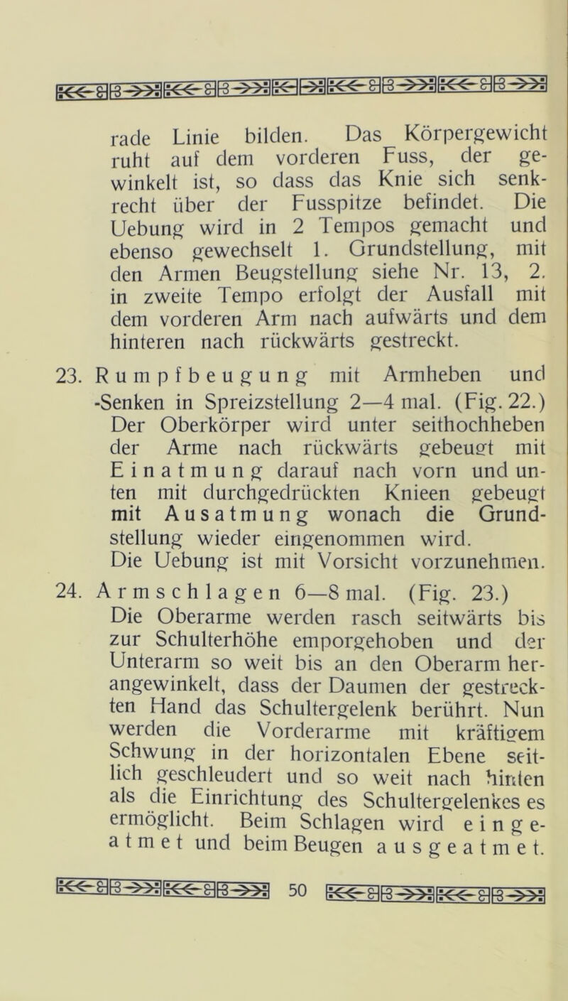 rade Linie bilden. Das Körpergewicht ruht auf dem vorderen Fuss, der ge- winkelt ist, so dass das Knie sich senk- recht über der Fusspitze befindet. Die Uebung wird in 2 Tempos gemacht und ebenso gewechselt 1. Grundstellung, mit den Armen Beugstellung siehe Nr. 13, 2. in zweite Tempo erfolgt der Ausfall mit dem vorderen Arm nach aufwärts und dem hinteren nach rückwärts gestreckt. 23. Rumpfbeugung mit Armheben und -Senken in Spreizstellung 2—4 mal. (Fig. 22.) Der Oberkörper wircl unter seithochheben der Arme nach rückwärts gebeugt mit Einatmung darauf nach vorn und un- ten mit durchgedrückten Knieen gebeugt mit Ausatmung wonach die Grund- stellung wieder eingenommen wird. Die Uebung ist mit Vorsicht vorzunehmen. 24. Armschlagen 6—8 mal. (Fig. 23.) Die Oberarme werden rasch seitwärts bis zur Schulterhöhe emporgehoben und der Unterarm so weit bis an den Oberarm her- angewinkelt, dass cler Daumen der gestreck- ten Hand das Schultergelenk berührt. Nun werden die Vorderarme mit kräftigem Schwung in der horizontalen Ebene seit- lich geschleudert und so weit nach hinten als die Einrichtung des Schultergelenkes es ermöglicht. Beim Schlagen wird e i n ge- atmet und beim Beugen ausgeatmet.
