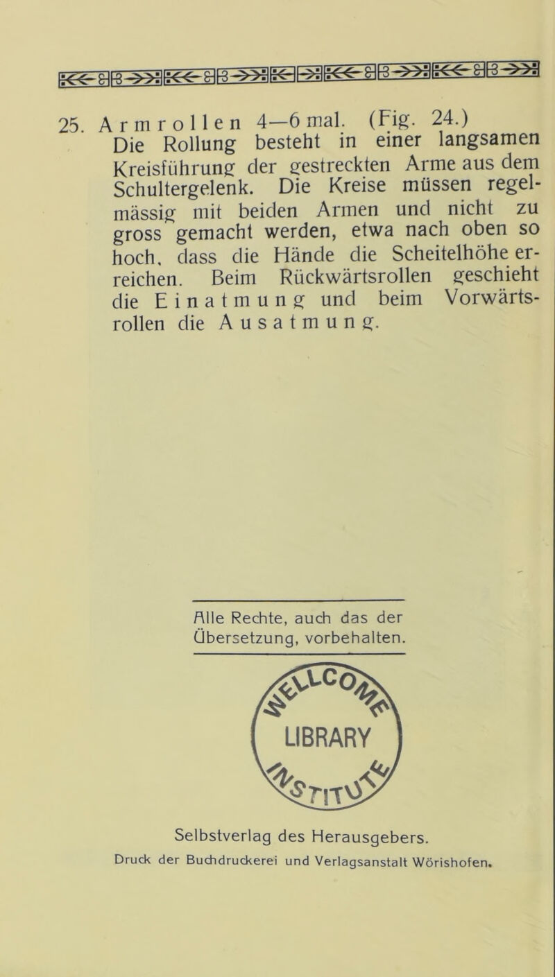 Die Rollung besteht in einer langsamen Kreisführung der gestreckten Arme aus dem Schultergelenk. Die Kreise müssen regel- mässig mit beiden Armen und nicht zu gross gemacht werden, etwa nach oben so hoch, dass die Hände die Scheitelhöhe er- reichen. Beim Rückwärtsrollen geschieht die Einatmung und beim Vorwärts- rollen die Ausatmung. Alle Rechte, auch das der Übersetzung, Vorbehalten. Selbstverlag des Herausgebers. Druck der Buchdruckerei und Verlagsanstalt Wörishofen.