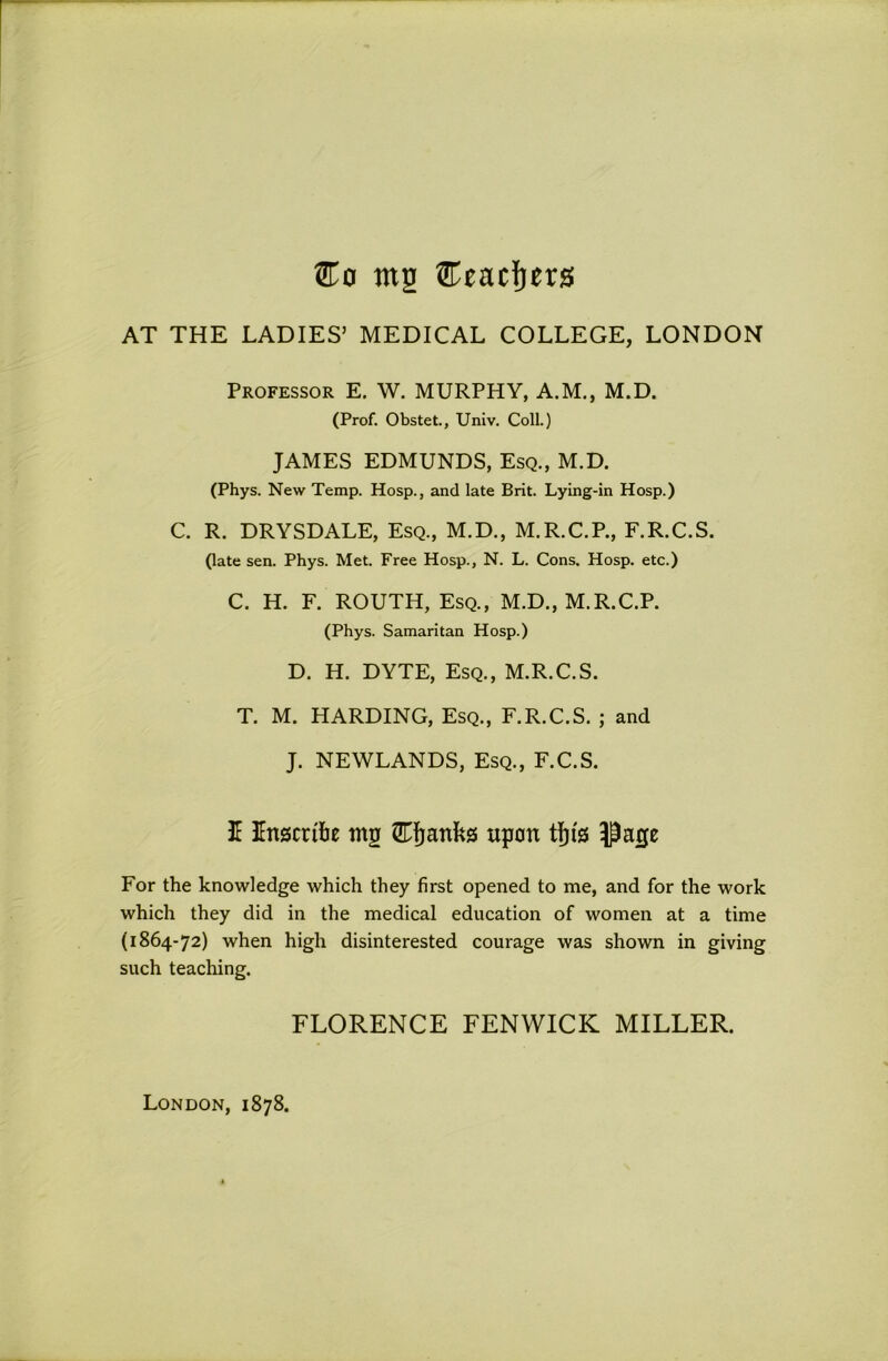 ®o mg Ceacfiers AT THE LADIES’ MEDICAL COLLEGE, LONDON Professor E. W. MURPHY, A.M., M.D. (Prof. Obstet., Univ. Coll.) JAMES EDMUNDS, Esq., M.D. (Phys. New Temp. Hosp., and late Brit. Lying-in Hosp.) C. R. DRYSDALE, Esq., M.D., M.R.C.P., F.R.C.S. (late sen. Phys. Met. Free Hosp., N. L. Cons. Hosp. etc.) C. H. F. ROUTH, Esq., M.D., M.R.C.P. (Phys. Samaritan Hosp.) D. H. DYTE, Esq., M.R.C.S. T. M. HARDING, Esq., F.R.C.S. j and J. NEWLANDS, Esq., F.C.S. I Inscribe mg upon Page For the knowledge which they first opened to me, and for the work which they did in the medical education of women at a time (1864-72) when high disinterested courage was shown in giving such teaching. FLORENCE FENWICK MILLER. London, 1878.