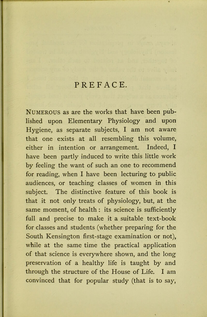 PREFACE. Numerous as are the works that have been pub- lished upon Elementary Physiology and upon Hygiene, as separate subjects, I am not aware that one exists at all resembling this volume, either in intention or arrangement. Indeed, I have been partly induced to write this little work by feeling the want of such an one to recommend for reading, when I have been lecturing to public audiences, or teaching classes of women in this subject. The distinctive feature of this book is that it not only treats of physiology, but, at the same moment, of health : its science is sufficiently full and precise to make it a suitable text-book for classes and students (whether preparing for the South Kensington first-stage examination or not), while at the same time the practical application of that science is everywhere shown, and the long preservation of a healthy life is taught by and through the structure of the House of Life. I am convinced that for popular study (that is to say.