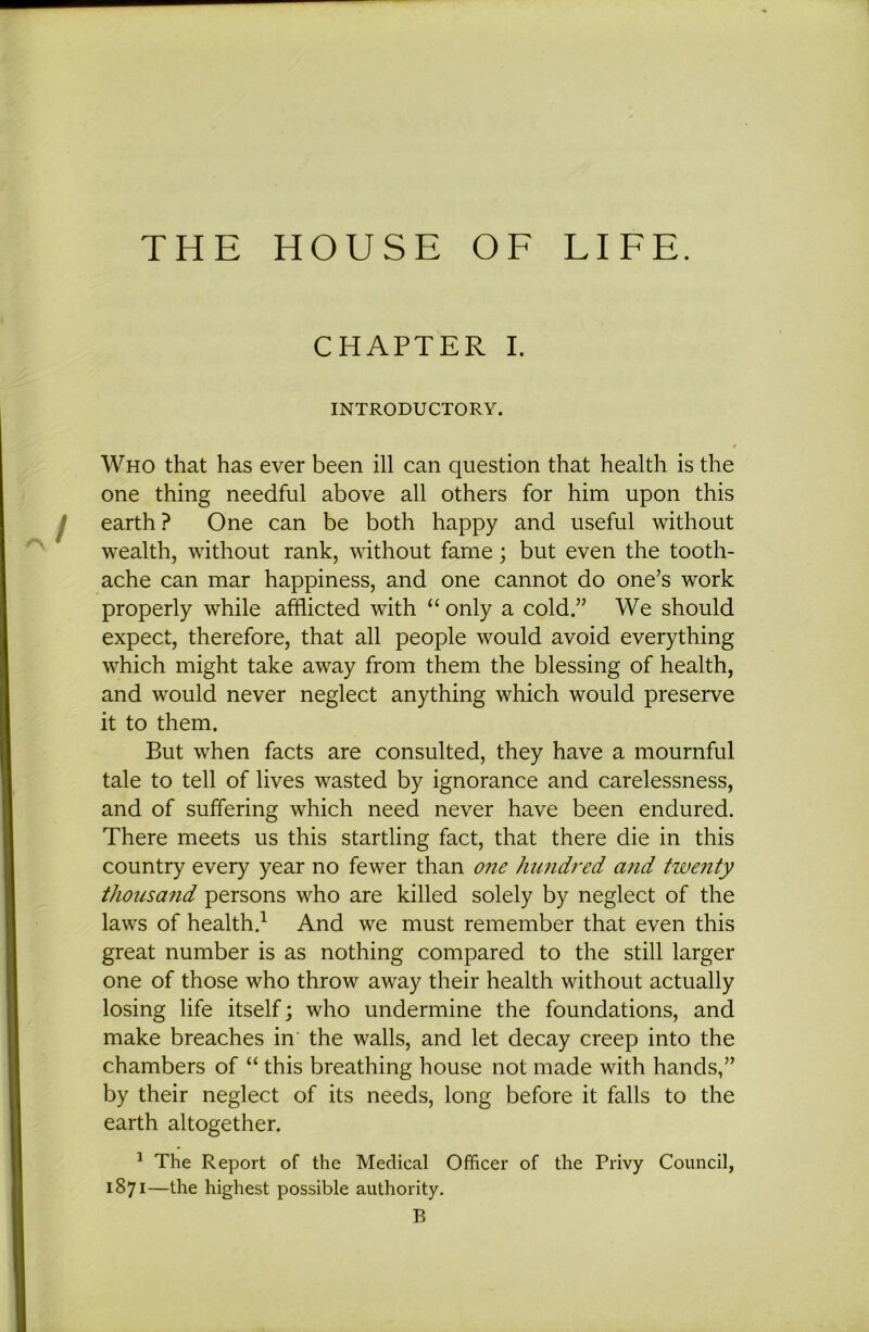 THE HOUSE OE LIEE. CHAPTER I. INTRODUCTORY. Who that has ever been ill can question that health is the one thing needful above all others for him upon this earth? One can be both happy and useful without wealth, without rank, without fame; but even the tooth- ache can mar happiness, and one cannot do one’s work properly while afflicted with “ only a cold.” We should expect, therefore, that all people would avoid everything which might take away from them the blessing of health, and would never neglect anything which would preserve it to them. But when facts are consulted, they have a mournful tale to tell of lives wasted by ignorance and carelessness, and of suffering which need never have been endured. There meets us this startling fact, that there die in this country every year no fewer than one hundred ajid twenty thousand persons who are killed solely by neglect of the laws of health.^ And we must remember that even this great number is as nothing compared to the still larger one of those who throw away their health without actually losing life itself; who undermine the foundations, and make breaches in the walls, and let decay creep into the chambers of “ this breathing house not made with hands,” by their neglect of its needs, long before it falls to the earth altogether. ^ The Report of the Medical Officer of the Privy Council, 1871—the highest possible authority. B