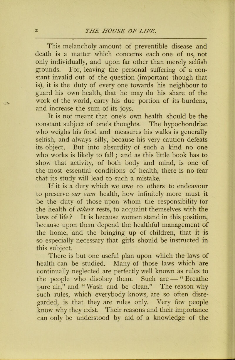 This melancholy amount of preventible disease and death is a matter which concerns each one of us, not only individually, and upon far other than merely selfish grounds. For, leaving the personal suffering of a con- stant invalid out of the question (important though that is), it is the duty of every one towards his neighbour to guard his own health, that he may do his share of the work of the world, carry his due portion of its burdens, and increase the sum of its joys. It is not meant that one’s own health should be the constant subject of one’s thoughts. The hypochondriac who weighs his food and measures his walks is generally selfish, and always silly, because his very caution defeats its object. But into absurdity of such a kind no one who works is likely to fall; and as this little book has to show that activity, of both body and mind, is one of the most essential conditions of health, there is no fear that its study will lead to such a mistake. If it is a duty which we owe to others to endeavour to preserve ow' oivn health, how infinitely more must it be the duty of those upon whom the responsibility for the health of othe7's rests, to acquaint themselves with the laws of life ? It is because women stand in this position, because upon them depend the healthful management of the home, and the bringing up of children, that it is so especially necessary that girls should be instructed in this subject. There is but one useful plan upon which the laws of health can be studied. Many of those laws which are continually neglected are perfectly well known as rules to the people who disobey them. Such are — “ Breathe pure air,” and “ Wash and be clean.” The reason why such rules, which everybody knows, are so often disre- garded, is that they are rules only. Very few people know why they exist. Their reasons and their importance can only be understood by aid of a knowledge of the