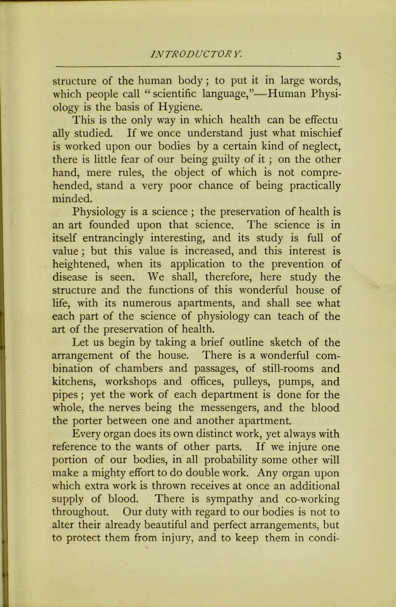 INTRODUCTORY. structure of the human body; to put it in large words, which people call “ scientific language,”—Human Physi- ology is the basis of Hygiene. This is the only way in which health can be effectu ally studied. If we once understand just what mischief is worked upon our bodies by a certain kind of neglect, there is little fear of our being guilty of it; on the other hand, mere rules, the object of which is not compre- hended, stand a very poor chance of being practically minded. Physiology is a science ; the preservation of health is an art founded upon that science. The science is in itself entrancingly interesting, and its study is full of value; but this value is increased, and this interest is heightened, when its application to the prevention of disease is seen. We shall, therefore, here study the structure and the functions of this wonderful house of life, with its numerous apartments, and shall see what each part of the science of physiology can teach of the art of the preservation of health. Let us begin by taking a brief outline sketch of the arrangement of the house. There is a wonderful com- bination of chambers and passages, of still-rooms and kitchens, workshops and offices, pulleys, pumps, and pipes; yet the work of each department is done for the whole, the nerves being the messengers, and the blood the porter between one and another apartment. Every organ does its own distinct work, yet always with reference to the wants of other parts. If we injure one portion of our bodies, in all probability some other will make a mighty effort to do double work. Any organ upon which extra work is thrown receives at once an additional supply of blood. There is sympathy and co-working throughout. Our duty with regard to our bodies is not to alter their already beautiful and perfect arrangements, but to protect them from injury, and to keep them in condi-