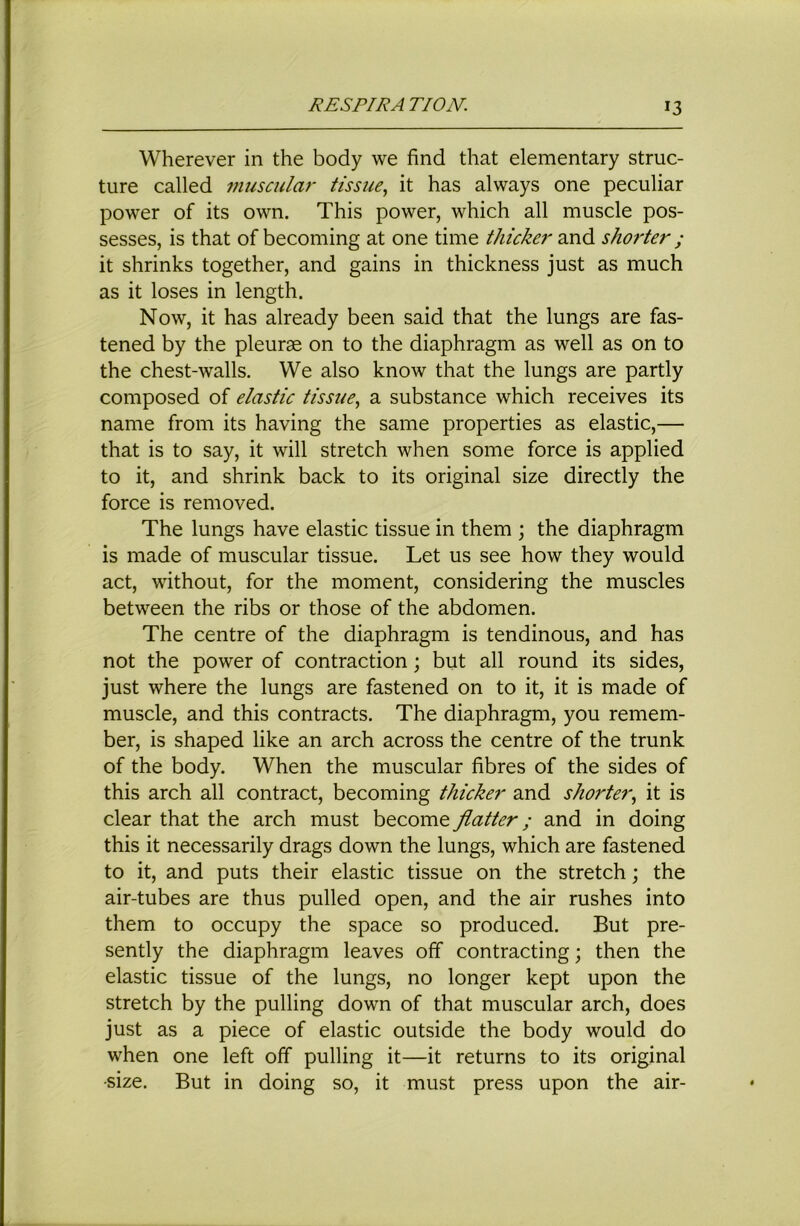 Wherever in the body we find that elementary struc- ture called muscular tissue^ it has always one peculiar power of its own. This power, which all muscle pos- sesses, is that of becoming at one time thicker and shorter ; it shrinks together, and gains in thickness just as much as it loses in length. Now, it has already been said that the lungs are fas- tened by the pleura on to the diaphragm as well as on to the chest-walls. We also know that the lungs are partly composed of elastic tissue^ a substance which receives its name from its having the same properties as elastic,— that is to say, it will stretch when some force is applied to it, and shrink back to its original size directly the force is removed. The lungs have elastic tissue in them ; the diaphragm is made of muscular tissue. Let us see how they would act, without, for the moment, considering the muscles between the ribs or those of the abdomen. The centre of the diaphragm is tendinous, and has not the power of contraction; but all round its sides, just where the lungs are fastened on to it, it is made of muscle, and this contracts. The diaphragm, you remem- ber, is shaped like an arch across the centre of the trunk of the body. When the muscular fibres of the sides of this arch all contract, becoming thicker and shorter^ it is clear that the arch must become flatter; and in doing this it necessarily drags down the lungs, which are fastened to it, and puts their elastic tissue on the stretch; the air-tubes are thus pulled open, and the air rushes into them to occupy the space so produced. But pre- sently the diaphragm leaves off contracting; then the elastic tissue of the lungs, no longer kept upon the stretch by the pulling down of that muscular arch, does just as a piece of elastic outside the body would do when one left off pulling it—it returns to its original •size. But in doing so, it must press upon the air-