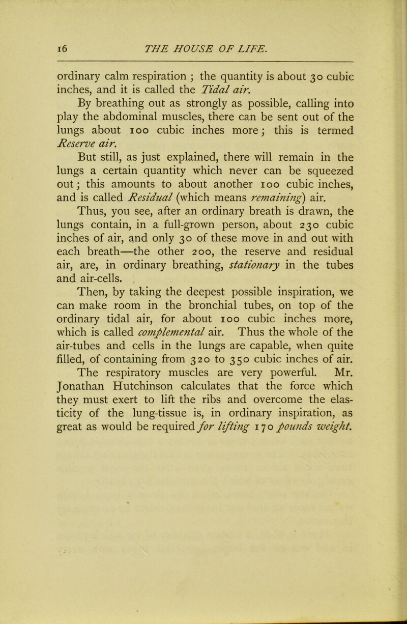 ordinary calm respiration ; the quantity is about 30 cubic inches, and it is called the Tidal ah'. By breathing out as strongly as possible, calling into play the abdominal muscles, there can be sent out of the lungs about 100 cubic inches more; this is termed Resei've air. But still, as just explained, there will remain in the lungs a certain quantity which never can be squeezed out; this amounts to about another 100 cubic inches, and is called Residual (which means remaining air. Thus, you see, after an ordinary breath is drawn, the lungs contain, in a full-grown person, about 230 cubic inches of air, and only 30 of these move in and out with each breath—the other 200, the reserve and residual air, are, in ordinary breathing, stationary in the tubes and air-cells. Then, by taking the deepest possible inspiration, we can make room in the bronchial tubes, on top of the ordinary tidal air, for about 100 cubic inches more, which is called compleme7ital air. Thus the whole of the air-tubes and cells in the lungs are capable, when quite filled, of containing from 320 to 350 cubic inches of air. The respiratory muscles are very powerful. Mr. Jonathan Hutchinson calculates that the force which they must exert to lift the ribs and overcome the elas- ticity of the lung-tissue is, in ordinary inspiration, as great as would be required for lifting 170 founds weight.