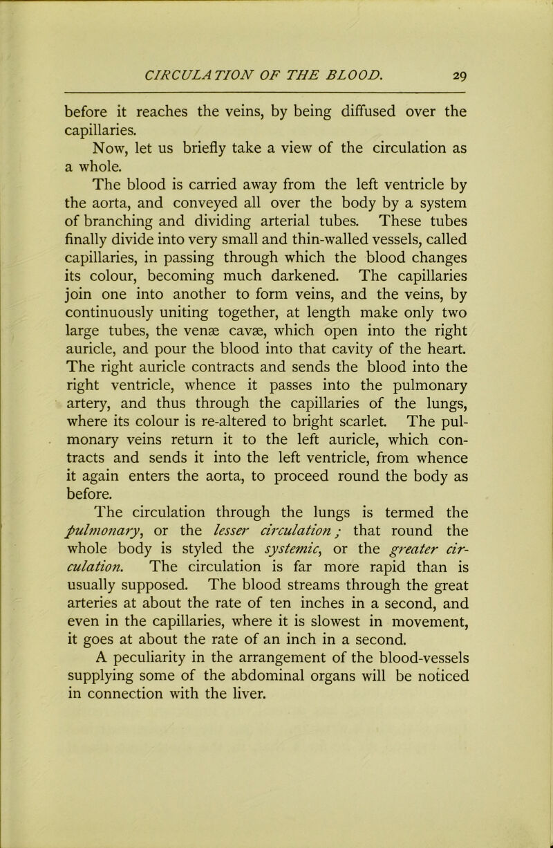 before it reaches the veins, by being diffused over the capillaries. Now, let us briefly take a view of the circulation as a whole. The blood is carried away from the left ventricle by the aorta, and conveyed all over the body by a system of branching and dividing arterial tubes. These tubes finally divide into very small and thin-walled vessels, called capillaries, in passing through which the blood changes its colour, becoming much darkened. The capillaries join one into another to form veins, and the veins, by continuously uniting together, at length make only two large tubes, the venae cavae, which open into the right auricle, and pour the blood into that cavity of the heart. The right auricle contracts and sends the blood into the right ventricle, whence it passes into the pulmonary artery, and thus through the capillaries of the lungs, where its colour is re-altered to bright scarlet. The pul- monary veins return it to the left auricle, which con- tracts and sends it into the left ventricle, from whence it again enters the aorta, to proceed round the body as before. The circulation through the lungs is termed the pulmona7y., or the lesser ciixulation; that round the whole body is styled the systemic., or the gi'eater cir- culation. The circulation is far more rapid than is usually supposed. The blood streams through the great arteries at about the rate of ten inches in a second, and even in the capillaries, where it is slowest in movement, it goes at about the rate of an inch in a second. A peculiarity in the arrangement of the blood-vessels supplying some of the abdominal organs will be noticed in connection with the liver.