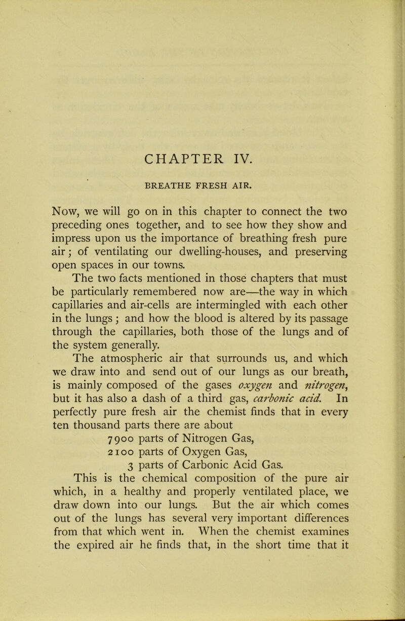 BREATHE FRESH AIR. Now, we will go on in this chapter to connect the two preceding ones together, and to see how they show and impress upon us the importance of breathing fresh pure air; of ventilating our dwelling-houses, and preserving open spaces in our towns. The two facts mentioned in those chapters that must be particularly remembered now are—the way in which capillaries and air-cells are intermingled with each other in the lungs ; and how the blood is altered by its passage through the capillaries, both those of the lungs and of the system generally. The atmospheric air that surrounds us, and which we draw into and send out of our lungs as our breath, is mainly composed of the gases oxygen and 7iih'ogen^ but it has also a dash of a third gas, ca7‘bonic acid. In perfectly pure fresh air the chemist finds that in every ten thousand parts there are about 7900 parts of Nitrogen Gas, 2100 parts of Oxygen Gas, 3 parts of Carbonic Acid Gas. This is the chemical composition of the pure air which, in a healthy and properly ventilated place, we draw down into our lungs. But the air which comes out of the lungs has several very important differences from that which went in. When the chemist examines the expired air he finds that, in the short time that it