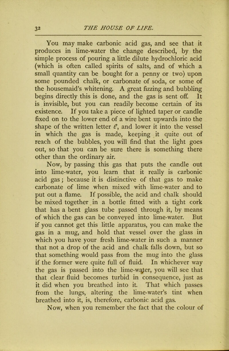 You may make carbonic acid gas, and see that it produces in lime-water the change described, by the simple process of pouring a little dilute hydrochloric acid (which is often called spirits of salts, and of which a small quantity can be bought for a penny or two) upon some pounded chalk, or carbonate of soda, or some of the housemaid’s whitening. A great fizzing and bubbling begins directly this is done, and the gas is sent off. It is invisible, but you can readily become certain of its existence. If you take a piece of lighted taper or candle fixed on to the lower end of a wire bent upwards into the shape of the written letter and lower it into the vessel in which the gas is made, keeping it quite out of reach of the bubbles, you will find that the light goes out, so that you can be sure there is something there other than the ordinary air. Now, by passing this gas that puts the candle out into lime-water, you learn that it really is carbonic acid gas; because it is distinctive of that gas to make carbonate of lime when mixed with lime-water and to put out a flame. If possible, the acid and chalk should be mixed together Jn a bottle fitted with a tight cork that has a bent glass tube passed through it, by means of which the gas can be conveyed into lime-water. But if you cannot get this little apparatus, you can make the gas in a mug, and hold that vessel over the glass in which you have your fresh lime-water in such a manner that not a drop of the acid and chalk falls down, but so that something would pass from the mug into the glass if the former were quite full of fluid. In whichever way the gas is passed into the lime-w^er, you will see that that clear fluid becomes turbid in consequence, just as it did when you breathed into it. That which passes from the lungs, altering the lime-water’s tint when breathed into it, is, therefore, carbonic acid gas. Now, when you remember the fact that the colour of