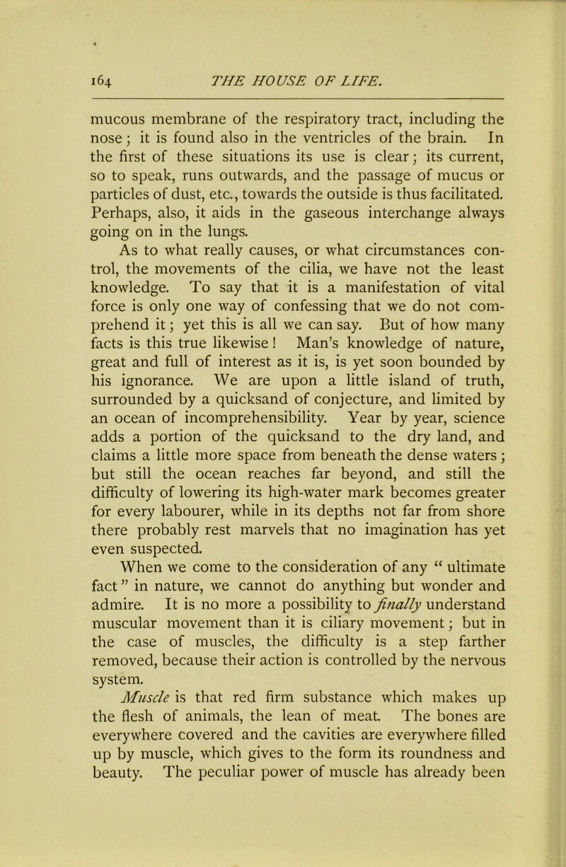 mucous membrane of the respiratory tract, including the nose; it is found also in the ventricles of the brain. In the first of these situations its use is clear; its current, so to speak, runs outwards, and the passage of mucus or particles of dust, etc., towards the outside is thus facilitated. Perhaps, also, it aids in the gaseous interchange always going on in the lungs. As to what really causes, or what circumstances con- trol, the movements of the cilia, we have not the least knowledge. To say that it is a manifestation of vital force is only one way of confessing that we do not com- prehend it; yet this is all we can say. But of how many facts is this true likewise! Man’s knowledge of nature, great and full of interest as it is, is yet soon bounded by his ignorance. We are upon a little island of truth, surrounded by a quicksand of conjecture, and limited by an ocean of incomprehensibility. Year by year, science adds a portion of the quicksand to the dry land, and claims a little more space from beneath the dense waters; but still the ocean reaches far beyond, and still the difficulty of lowering its high-water mark becomes greater for every labourer, while in its depths not far from shore there probably rest marvels that no imagination has yet even suspected. When we come to the consideration of any “ ultimate fact ” in nature, we cannot do anything but wonder and admire. It is no more a possibility to finally understand muscular movement than it is ciliary movement; but in the case of muscles, the difficulty is a step farther removed, because their action is controlled by the nervous system. Muscle is that red firm substance which makes up the flesh of animals, the lean of meat. The bones are everywhere covered and the cavities are everywhere filled up by muscle, which gives to the form its roundness and beauty. The peculiar power of muscle has already been
