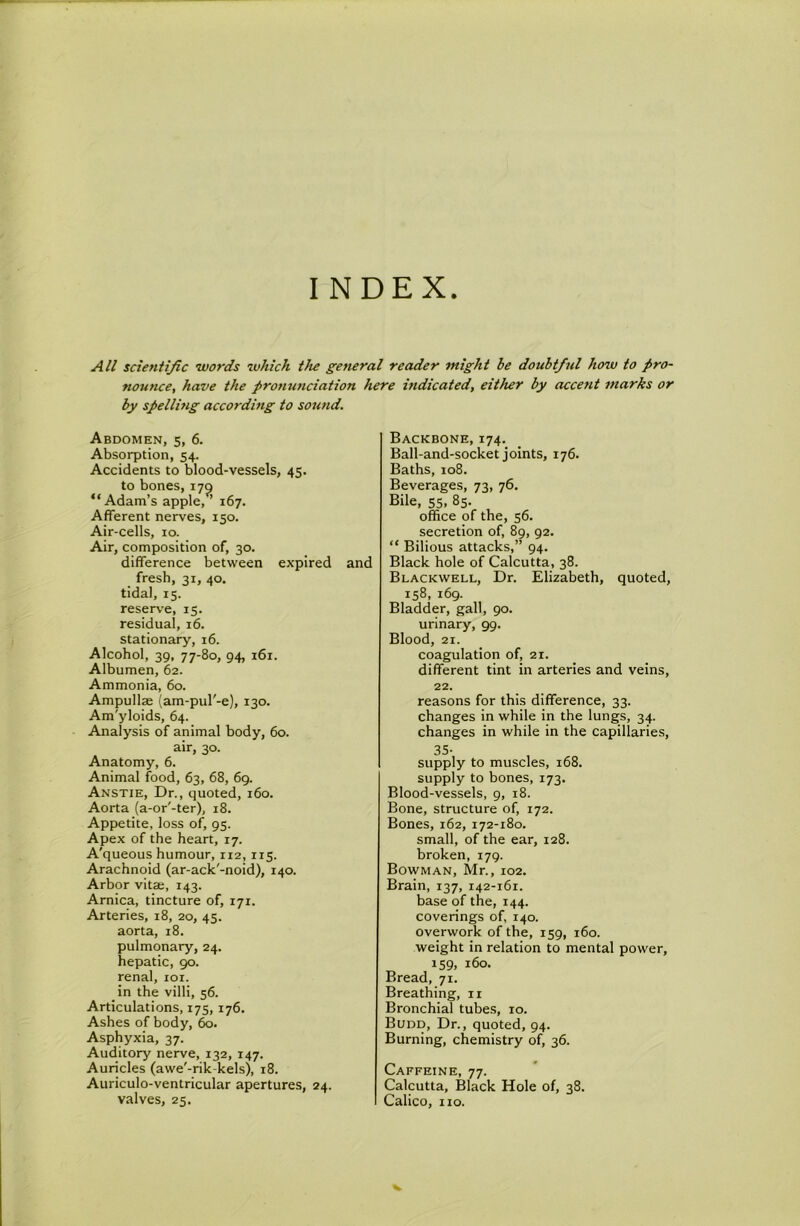 INDEX All scientific words which the general reader might be doubtful how to pro- nounce, have the pronunciation here hidicated, either by accent marks or by spelling according to sound. Abdomen, 5, 6. Absorption, 54. Accidents to blood-vessels, 45. to bones, 17^ “Adam’s apple, ’ 167. Afferent nerves, 150. Air-cells, 10. Air, composition of, 30. difference between expired and fresh, 31, 40. tidal, 15. reserve, 15. residual, 16. stationary, 16. Alcohol, 39, 77-80, 94, 161. Albumen, 62. Ammonia, 60. Ampullse (am-pul'-e), 130. Am'yloids, 64. Analysis of animal body, 60. air, 30. Anatomy, 6. Animal food, 63, 68, 69. Anstie, Dr., quoted, 160. Aorta (a-or'-ter), 18. Appetite, loss of, 95. Apex of the heart, 17. A'queous humour, 112,115. Arachnoid (ar-ack'-noid), 140. Arbor vita;, 143. Arnica, tincture of, 171. Arteries, 18, 20, 45. aorta, 18. pulmonary, 24. hepatic, 90. renal, loi. in the villi, 56. Articulations, 175, 176. Ashes of body, 60. Asphyxia, 37. Auditory nerve, 132, 147. Auricles (awe'-rik-kels), 18. Auriculo-ventricular apertures, 24. valves, 25. Backbone, 174. Ball-and-socket joints, 176. Baths, 108. Beverages, 73, 76. Bile, 55, 85. office of the, 56. secretion of, 89, 92. “ Bilious attacks,” 94. Black hole of Calcutta, 38. Blackwell, Dr. Elizabeth, quoted, 158, 169. Bladder, gall, 90. urinary, 99. Blood, 21. coagulation of, 21. different tint in arteries and veins, 22. reasons for this difference, 33. changes in while in the lungs, 34. changes in while in the capillaries, 35- supply to muscles, 168. supply to bones, 173, Blood-vessels, 9, 18. Bone, structure of, 172. Bones, 162, 172-180. small, of the ear, 128. broken, 179. Bowman, Mr., 102. Brain, 137, 142-161. base of the, 144. coverings of, 140. overwork of the, 159, 160. weight in relation to mental power, 159, 160. Bread, 71. Breathing, ii Bronchial tubes, 10. Budd, Dr., quoted, 94. Burning, chemistry of, 36. Caffeine, 77. Calcutta, Black Hole of, 38. Calico, no.