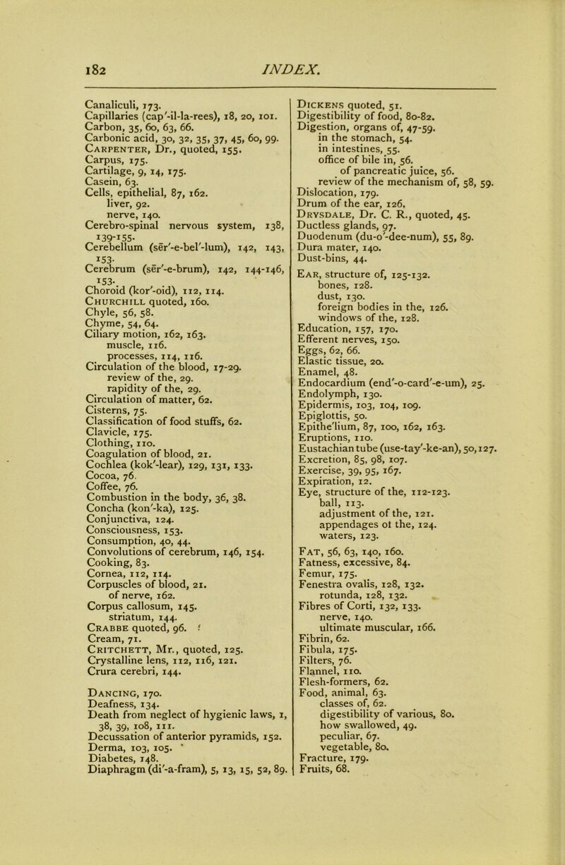 Canaliculi, 173. Capillaries (cap'-il-la-rees), 18, 20, loi. Carbon, 35, 60, 63, 66. Carbonic acid, 30, 32, 35, 37, 45, 60, 99. Carpenter, Dr., quoted, 155. Carpus, 175. Cartilage, 9, 14, 175. Casein, 63. Cells, epithelial, 87, 162. liver, 92. nerve, 140. Cerebro-spinal nervous system, 138, 139-155- Cerebellum (ser'-e-bel'-lum), 142, 143, ^53- Cerebrum (ser'-e-brum), 142, 144-146, ^53-. Choroid (kor'-oid), 112, 114. Churchill quoted, 160. Chyle, 56, 58. Chyme, 54, 64. Ciliary motion, 162, 163. muscle, 116. processes, 114, 116. Circulation of the blood, 17-29. review of the, 29. rapidity of the, 29. Circulation of matter, 62. Cisterns, 75. Classification of food stuffs, 62. Clavicle, 175. Clothing, no. Coagulation of blood, 21. Cochlea (kok'-lear), 129, 131, 133. Cocoa, 76. Coffee, 76. Combustion in the body, 36, 38. Concha (kon'-ka), 125. Conjunctiva, 124. Consciousness, 153. Consumption, 40, 44. Convolutions of cerebrum, 146, 154. Cooking, 83. Cornea, 112, 114. Corpuscles of blood, 21. of nerve, 162. Corpus callosum, 145. striatum, 144. Crabbe quoted, 96. •' Cream, 71. Critchett, Mr., quoted, 125. Crystalline lens, 112, 116, 121. Crura cerebri, 144. Dancing, 170. Deafness, 134. Death from neglect of hygienic laws, i, 38,39,108,111. Decussation of anterior pyramids, 152. Derma, 103, 105. ' Diabetes, 148. Diaphragm (di'-a-fram), 5, 13, 15, 52, 89. Dicken.s quoted, 51. Digestibility of food, 80-82. Digestion, organs of, 47-59. in the stomach, 54. in intestines, 55. office of bile in, 56. of pancreatic juice, 56. review of the mechanism of, 58, 59. Dislocation, 179. Drum of the ear, 126. Drysdale, Dr. C. R., quoted, 45. Ductless glands, 97. Duodenum (du-o'-dee-num), 55, 89. Dura mater, 140. Dust-bins, 44. Ear, structure of, 125-132. bones, 128. dust, 130. foreign bodies in the, 126. windows of the, 128. Education, 157, 170. Efferent nerves, 150. Eggs, 62, 66. Elastic tissue, 20. Enamel, 48. Endocardium (end'-o-card'-e-um), 25. Endolymph, 130. Epidermis, 103, 104, 109. Epiglottis, so. Epithe'lium, 87, 100, 162, 163. Eruptions, no. Eustachian tube (use-tay'-ke-an), 50,127. Excretion, 85, 98, 107. Exercise, 39, 95, 167. Expiration, 12. Eye, structure of the, 112-123. ball, 113. adjustment of the, 121. appendages ot the, 124. waters, 123. Fat, 56, 63, 140, 160. Fatness, excessive, 84. Femur, 175. Fenestia ovalis, 128, 132. rotunda, 128, 132. Fibres of Cord, 132, 133. nerve, 140. ultimate muscular, 166. Fibrin, 62. Fibula, 175. Filters, 76. Flannel, no. Flesh-formers, 62. Food, animal, 63. classes of, 62. digestibility of various, 80. how swallowed, 49. peculiar, 67. vegetable, 80. Fracture, 179. Fruits, 68.