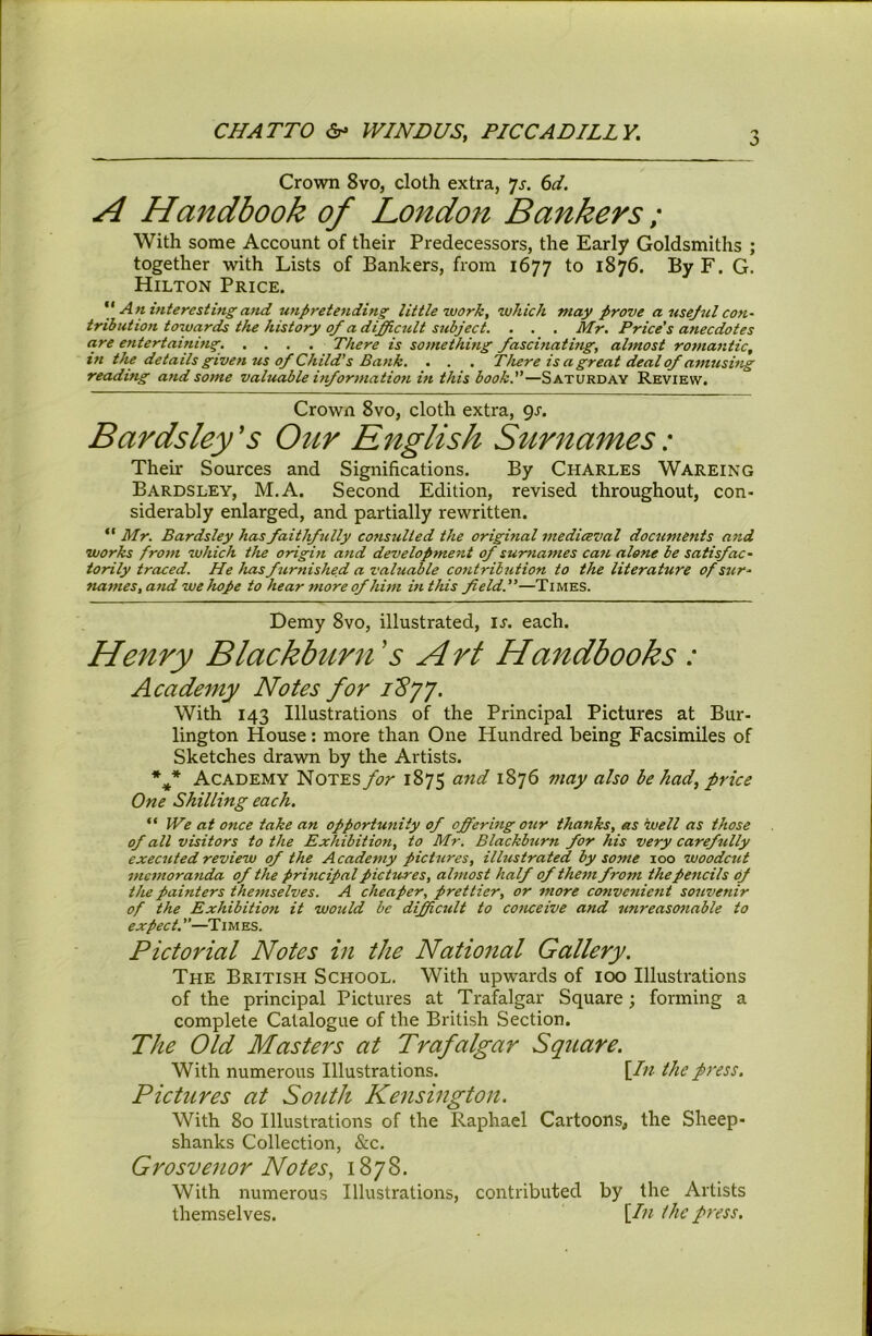 CHATTO VVINDUSy PICCADILLY. :> Crown 8vo, cloth extra, Js. 6d. A Handbook of London Bankers; With some Account of their Predecessors, the Early Goldsmiths ; together with Lists of Bankers, from 1677 to 1876. By F. G. Hilton Price. An interesting'and unpretending little work, which may prove a usejul con- tribution towards the history o_f a di^cult sidject. . . . Mr. Price's anecdotes are entertaining. .... There is something fascinatmg, almost romantic, in the details given us of Child's Bank. . . . There is a great deal of amusing reading and some valuable information in this book.—Saturday Review. Crown 8vo, cloth extra, Qr. Bards ley's Our English Surnames: Their Sources and Significations. By Charles Wareing Bardsley, M.A. Second Edition, revised throughout, con- siderably enlarged, and partially rewritten. “ Mr. Bardsley has faithfully consulted the orighial mediceval documents and works from which the origin and developme'nt of surnames cati alone be satisfac- torily traced. He has furnished a valuable contribution to the literature of sur- names, and we hope to hear fnore of him in this field.—Times. Demy 8vo, illustrated, u. each. Henry Blackburn 5 Art Handbooks : Academy Notes for 1'8’j'j. With 143 Illustrations of the Principal Pictures at Bur- lington House: more than One Hundred being Facsimiles of Sketches drawn by the Artists. Academy Notes for 1875 and 1876 may also be had, price One Shilling each. “ We at once take an opportunity of ojfering our thanks, as well as those of all visitors to the Exhibition, to Mr. Blackburn for his very carefully executed review of the Academy pictures, illustrated by some loo woodcut memoranda of the principal pictures, almost half ofthej7i from the pencils of the painters thefnselves. A cheaper, prettier, or more C07ive7iiefit souvenir of the Exhibition it would be diffietdt to conceive and unreasonable to expect.—Times. Pictorial Notes in the National Gallery. The British School. With upwards of 100 Illustrations of the principal Pictures at Trafalgar Square; forming a complete Catalogue of the British Section. The Old Masters at Trafalgar Square. With numerous Illustrations. \In the press. Pictures at South Kensington. With 80 Illustrations of the Raphael Cartoons, the Sheep- shanks Collection, &c. Grosvenor Notes, 1878. With numerous Illustrations, contributed by the Artists themselves. \.In the press.