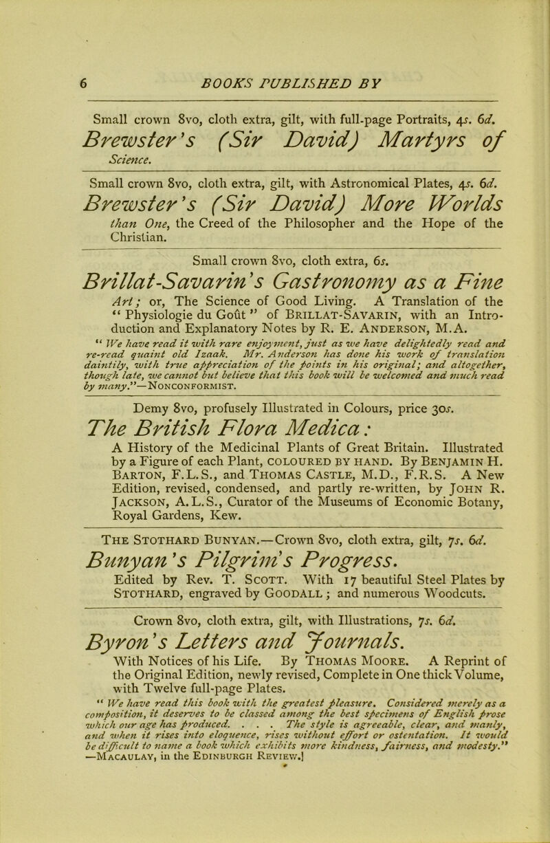 Small crown 8vo, cloth extra, gilt, with full-page Portraits, 4^. (id. Brewster's (Sir David) Martyrs of Science. Small crown 8vo, cloth extra, gilt, with Astronomical Plates, 4^. (d. Brewster's (Sir David) More Worlds than One, the Creed of the Philosopher and the Hope of the Christian. Small crown 8vo, cloth extra, 6s. Brillat-Savarin 's Gastronomy as a Fine Art; or. The Science of Good Living. A Translation of the Physiologie du Gout ” of Brill AT-Savarin, with an Intro- duction and Explanatory Notes by R. E. Anderson, M.A. “ We have read it with rare enjoymeiit, just as we have delightedly read and re-read quaint old Izaak. Mr. Anderson has done his work 0/ translation dahitily, with true appreciation of the points in his original; and altogether, though late, we cannot b7it believe that this book will be welcomed and much read by Nonconformist. Demy 8vo, profusely Illustrated in Colours, price 30^. The British Flora Medic a: A History of the Medicinal Plants of Great Britain. Illustrated by a Figure of each Plant, coloured by hand. By Benjamin H. Barton, F.L.S., and Thomas Castle, M.D., F.R.S. A New Edition, revised, condensed, and partly re-written, by John R. Jackson, A. L.S., Curator of the Museums of Economic Botany, Royal Gardens, Kew. The Stothard Bunyan.—Crown 8vo, cloth extra, gilt, *js. 6d. Bunyan 's Pilgriins Progress. Edited by Rev. T. Scott. With 17 beautiful Steel Plates by Stothard, engraved by Goodall ; and numerous Woodcuts. Crovm 8vo, cloth extra, gilt, with Illustrations, *js. 6d. Byron's Letters and yournals. With Notices of his Life. By Thomas Moore. A Reprint of the Original Edition, newly revised. Complete in One thick Volume, with Twelve full-page Plates.  We have read this book with the greatest pleasure. Considered merely as a composition, it deserves to be classed among the best specimens of English prose which our age has prod^iced. . . . The style is agreeable, clear, and manly, and wheti it rises into eloquence, rises withotit effort or ostentation. It would bediff.citlt to name a book which exhibits more kmdness, fairness, and modesty. —Macaulay, in the Edinburgh Review.]