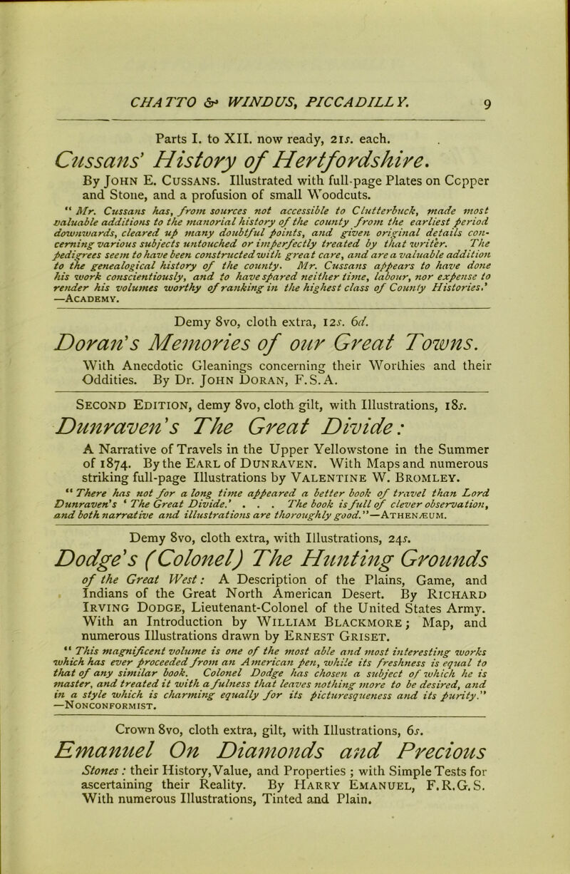 Parts I. to XII. now ready, 2is. each. Cussans' History of Hertfordshire. By John E. Cussans. Illustrated with full-page Plates on Copper and Stone, and a profusion of small Woodcuts. “ Rlr. Cussans has, fro7n sources not accessible to Clutterbuck, made most valuable additions to the manorial history of the county /rom the earliest period dowfiwards, cleared up many dottbtful points, atid given origmal details con- cerning various subjects untouched or imperfectly treated by that 7vriter. The pedigrees seem to have been constructed with great care, and are a valuable addition to the genealogical history of the county. Mr. Cussans appears to have done his work conscientiously, and to have spared neither time, labour, nor expense to render his volumes worthy of ranking in the highest class of County Histories' —Academy. Demy 8vo, cloth extra, 125'. 6d. Doran's Memories of our Great Towns. With Anecdotic Gleanings concerning their Worthies and their Oddities. By Dr. John Doran, F.S.A. Second Edition, demy 8vo, cloth gilt, with Illustrations, i8j. Du7iraven s The Great Divide: A Narrative of Travels in the Upper Yellowstone in the Summer of 1874. By the Earl of Dun raven. With Maps and numerous striking full-page Illustrations by Valentine W. Bromley. “ There has not for a long time appeared a better book of travel than Lord Dunraven’s ' The Great Divide.' . . . The book is full <f clever observation, and both narrative attd illustrations are thoroughly good.—Athenaeum. Demy 8vo, cloth extra, with Illustrations, 24J. Dodge's (Colonel) The Hunting Grounds of the Great West: A Description of the Plains, Game, and Indians of the Great North American Desert. By Richard Irving Dodge, Lieutenant-Colonel of the United States Army. With an Introduction by William Blackmore ; Map, and numerous Illustrations drawn by Ernest Griset. “ This magnificent volume is one of the most able and most interesting works which has ever proceeded from an American pen, while its freshness is equal to that of any similar book. Colonel Dodge has chosefi a subject of which he is master, and treated it with a fubiess that leaves nothing more to be desired, and in a style which is charming equally for its picturesqiietiess and its purity. —Nonconformist. Crown 8vo, cloth extra, gilt, with Illustrations, 6j. Emanuel On Dia^nonds and Precious Stones: their History, Value, and Properties ; with Simple Tests for ascertaining their Reality. By Harry Emanuel, F.R.G.S. With numerous Illustrations, Tinted and Plain.