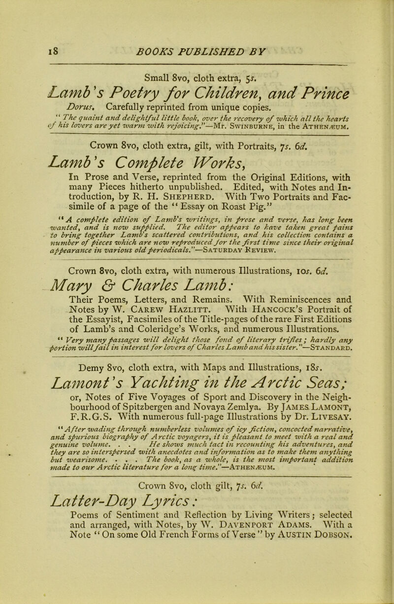 Small 8vo, cloth extra, 5j. Lamb's Poetry for Children, and Prince Dorus, Carefully reprinted from unique copies. “ The quaint and delightful little hook, over the 7-ecovery of which all the hearts of his lovers are yet war7n with rejoichig.—Mr. Swinburne, in the Athen/Eum. Crown 8vo, cloth extra, gilt, with Portraits, ^s. 6d. Lamb's Complete Works, In Prose and Verse, reprinted from the Original Editions, with many Pieces hitherto unpublished. Edited, with Notes and In- troduction, by R. H. Shepherd. With Two Portraits and Fac- simile of a page of the “ Essay on Roast Pig.” “A complete edition of La7)tb's writhigs, in prose and verse, has long been wa7ited, and is 7iow S7*pplied. The edito7- appears to have taken g7'eat pai7ts to bring together Lamb's scattered cont7nb7itio7is, and his collecticni contains a number of pieces which are now reproduced for the f7st time sLice their 07~igi7ial appeara7tce hi various old periodicals.—Saturday Keview. Crown 8vo, cloth extra, with numerous Illustrations, loj. (id. Mary & Charles Lamb: Their Poems, Letters, and Remains. With Reminiscences and Notes by W. Carew Hazlitt. With Hancock’s Portrait of the Essayist, Facsimiles of the Title-pages of the rare First Editions of Lamb’s and Coleridge’s Works, and numerous Illustrations. “ Very many passages will delight those fo7id of literary trifles; hardly any portion willfail in inte7-est for lovers of Charles Laiub aiid his sister. ”—Standard. Demy 8vo, cloth extra, with Maps and Illustrations, i8j. Lamont's Yachting in the Arctic Seas; or. Notes of Five Voyages of Sport and Discovery in the Neigh- bourhood of Spitzbergen and Novaya Zemlya. By James. Lamont, F.R.G.S. With numerous full-page Illustrations by Dr. Livesay. After wading through nu7iiberless vohmies of icy fictio7i, coiicocted7iar7-ative, a7id spu7'ious biography of Arctic voyagers, it is pleasa7it to 7neet with a real a7td geitume vobmie. . . He shows much tact in rccouiiting his adveiitures, aiid they are so interspersed with aiiecdotes a7id infor7natio7i as to 7nake the7n a7iything but weariso7tie. . . . The book, as a whole, is the 7nost hnportaiit addition 77iade to our Arctic literature for a long ti/ne.—Athen.<eum. Crown 8vo, cloth gilt, *]s. 6d. Latter-Day Lyrics: Poems of Sentiment and Reflection by Living Writers; selected and arranged, with Notes, by W. Davenport Adams. With a Note “ On some Old French Forms of Verse ” by Austin Dobson.