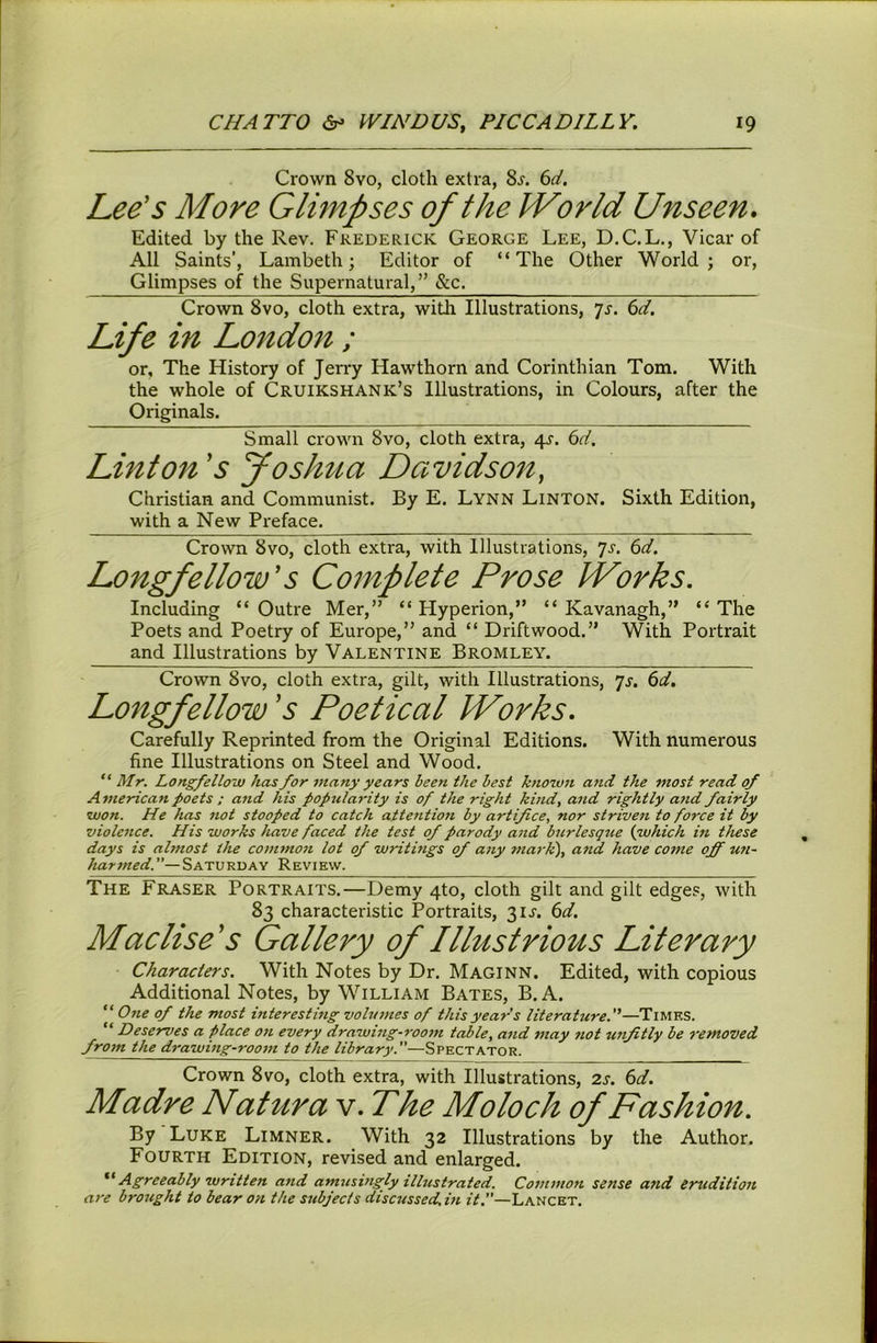 Crown 8vo, cloth extra, 8^. 61. Lee's More Glimpses of the IVorId Unseen. Edited by the Rev. Frederick George Lee, D.C.L., Vicar of All Saints’, Lambeth; Editor of “The Other World; or. Glimpses of the Supernatural,’* &c. Crown 8vo, cloth extra, witli Illustrations, js. 6d. Life in Lo7tdon ; or. The History of Jerry Hawthorn and Corinthian Tom. With the whole of Cruikshank’s Illustrations, in Colours, after the Originals. Small crown 8vo, cloth extra, 4^. 6d. Linton's foshua Davidson, Christian and Communist. By E. Lynn Linton. Sixth Edition, with a New Preface. Crown 8vo, cloth extra, with Illustrations, 'js. 6d. Longfellow's Complete Prose IVorks. Including “ Outre Mer,” “ Hyperion,” “ Kavanagh,” “ The Poets and Poetry of Europe,” and “ Driftwood.” With Portrait and Illustrations by Valentine Bromley. Crown 8vo, cloth extra, gilt, with Illustrations, ’]s. 6d. Longfellow's Poetical IVorks. Carefully Reprinted from the Original Editions. With numerous fine Illustrations on Steel and Wood. “ Mr. Longfellow has for many years been the best knorvn and the most read of A merican poets ; and his popularity is of the right kind, and rightly and fairly won. He has not stooped to catch attention by artifice, nor striven to force it by violence. His works have faced the test of parody aiid burlesqtte {which in these days is ahnost the commo7i lot of writings of atiy ma> k), atid have come off wt~ harmed.”—Saturday Review. The Fraser Portraits.—Demy 4to, cloth gilt and gilt edges, with 83 characteristic Portraits, 31^. 6d. Maclise's Gallery of Illustrious Literary Characters. With Notes by Dr. Maginn. Edited, with copious Additional Notes, by William Bates, B. A. “ Ojie of the most interestmg volumes of this year’s literature.'^—Times. “ Deserves a place on every drawing-room table, and may not unfitly be removed from the drawing-room to the library.”—Spectator. Crown 8VO, cloth extra, with Illustrations, 2s. 6d. Madre Natura v. The Moloch of Fashion. By Luke Limner. With 32 Illustrations by the Author. Fourth Edition, revised and enlarged. Agreeably written and amusingly illustrated. Cotnmon sense and ertidition are brought to bear on the subjects discussed.m it.”—Lancet.