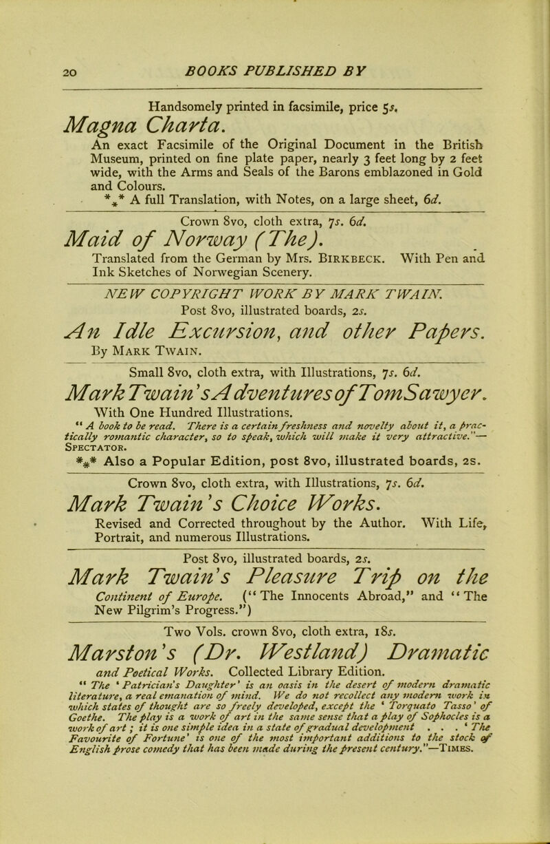Handsomely printed in facsimile, price 5^. Magna Charta, An exact Facsimile of the Original Document in the British Museum, printed on fine plate paper, nearly 3 feet long by 2 feet wide, with the Arms and Seals of the Barons emblazoned in Gold and Colours. A full Translation, with Notes, on a large sheet, td. Crown 8vo, cloth extra, ^s. 6d. Maid of Norway (The), Translated from the German by Mrs. Birkbegk. With Pen and Ink Sketches of Norwegian Scenery. NEW COPYRIGHT WORK BY MARK T^VAIK. Post 8vo, illustrated boards, 2s. An Idle Excursion, and other Papers, By Mark Twain. Small 8vo, cloth extra, with Illustrations, ']s. 6d. Mark Twain 'sAdventureso/TomSawyer, With One Hundred Illustrations. “ A hook to be read. There is a certain freshness and novelty about it, a />rac- tically romantic character, so to speak, which will make it very attractive.— Spectator. *** Also a Popular Edition, post 8vo, illustrated boards, 2s. Crown 8vo, cloth extra, with Illustrations, ^s. 6d. Mark Twain's Choice Works, Revised and Corrected throughout by the Author. With Life, Portrait, and numerous Illustrations. Post 8vo, illustrated boards, 2s. Mark Twam's Pleasure Trip on the Continent of Europe. (“The Innocents Abroad,” and “The New Pilgrim’s Progress.”) Two Vols. crown 8vo, cloth extra, i8j. Mansion's (Dr, Westland) Dramatic and Poetical Works. Collected Library Edition. “ The * Patrician's Daughter' is an oasis in the desert of modem dramatic literature, a real emafiation of mind. We do not recollect any modem work in which states of thought are so freely developed, except the ‘ Torquato Tasso' of Goethe. The play is a work of art in the satne sense that a play of Sophocles is a work of art i it is one simple idea in a state of gradual developme7it . . . * The Favourite of Fortwie' is one of the most itnportant additions to the stock of English prose cofnedy that has beat, made during the present century.—Times.