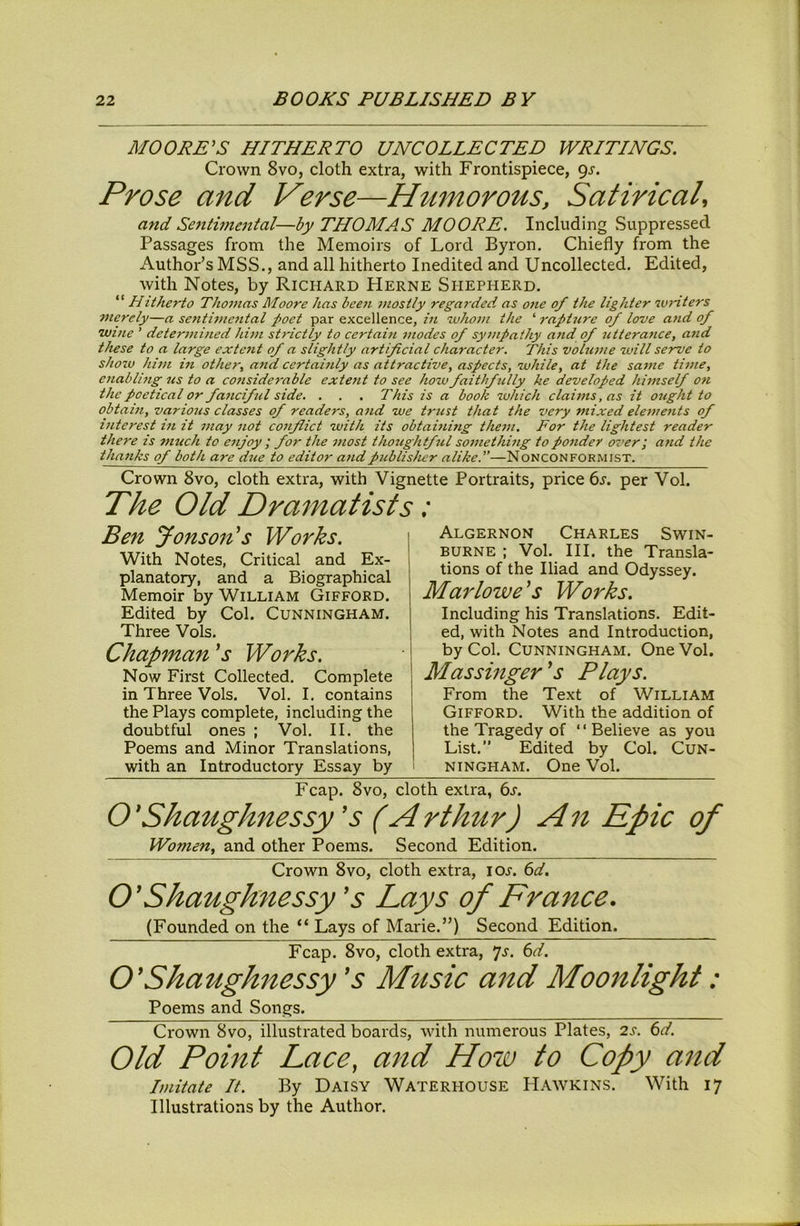 MOORE^S HITHERTO UNCOLLECTED WRITINGS. Crown 8vo, cloth extra, with Frontispiece, 9^. Prose and Verse—Humorous, Satirical, and Sentimental—by THOMAS MOORE. Including Suppressed Passages from the Memoirs of Lord Byron, Chiefly from the Author’s MSS., and all hitherto Inedited and Uncollected. Edited, with Notes, by Richard Herne Shepherd. “ Hitherto Thomas Moore has been mostly regarded as one of the lighter writers Dierely—a sentimental poet par excellence, in •whom the ‘ raphire of love and of wine ’ determined hUn strictly to certain anodes of sympathy and of utterance, and these to a large extent of a slightly artificial character. This volume will serve to show hi7)i in other, a/id certahdy as attractive, aspects, while, at the satne time, enabling us to a conside^-able extent to see hozv faithfilly he developed himself on the poetical or faticiftcl side. . . . This is a book zvhich clai7us, as it ought to obtahi, various classes of readers, a7id we tr7ist that the very mixed ele777e7its of i7iterest hi it 77iay 7iot co7iflict with its obtahiing the77i. For the lightest reader there is 77iuch to eiijoy ; for the most thoughtful so77iethhig topo7ider over; and the tha7iks of both are due to editor and publisher alike.”—Nonconformist. Crown 8vo, cloth extra, with Vignette Portraits, price 6j. per Vol. The Old Dramatists: Ben Jonson's Works. With Notes, Critical and Ex- planatory, and a Biographical Memoir by William Gifford. Edited by Col. Cunningham. Three Vols, Chapman Works. Now First Collected, Complete in Three Vols, Vol. I. contains the Plays complete, including the doubtful ones ; Vol. II. the Poems and Minor Translations, with an Introductory Essay by I Algernon Charles Swin- ! burne ; Vol. III. the Transla- tions of the Iliad and Odyssey. Marlowe^s Works. Including his Translations. Edit- ed, with Notes and Introduction, I by Col. Cunningham, One Vol. Massinger's Plays. From the Text of William Gifford. With the addition of the Tragedy of ‘ ‘ Believe as you List.” Edited by Col. CuN- I ningham. One Vol. Fcap. 8vo, cloth extra, ts. O'Shaughnessy's (Arthur) An Epic of Women, and other Poems. Second Edition. Crown 8vo, cloth extra, loj. 6d. O'Shaughnessy 's Lays of France, (Founded on the “ Lays of Marie.”) Second Edition. Fcap. 8vo, cloth extra, *js. 6d. O'Shaughnessy 's Music and Moonlight: Poems and Songs. Crown 8vo, illustrated boards, with numerous Plates, 2s. 6d. Old Point Lace, and How to Copy and Imitate It. By Daisy Waterhouse Hawkins. With 17 Illustrations by the Author.