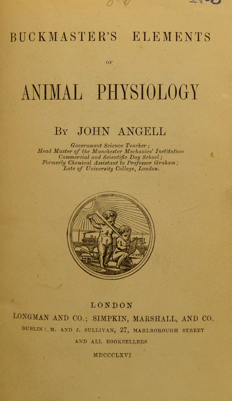 BUCKMASTER’S ELEMENTS OF ANIMAL PHYSIOLOGY By JOHN ANGELL Government Science Teacher ; Head Master of the Manchester Mechanics’ Institution Commercial and Scientific Hay School; Formerly Chemical Assistant to Professor Graham ; Late of University College, London. LONDON LONGMAN AND CO.; SIMPKIN, MARSHALL, AND CO. 1‘URLIN : M. AND .T. SULLIVAN, 27, MAllLTtOKOUfiH STREET AND ALL BOOKSELLERS MDCCCLXVI
