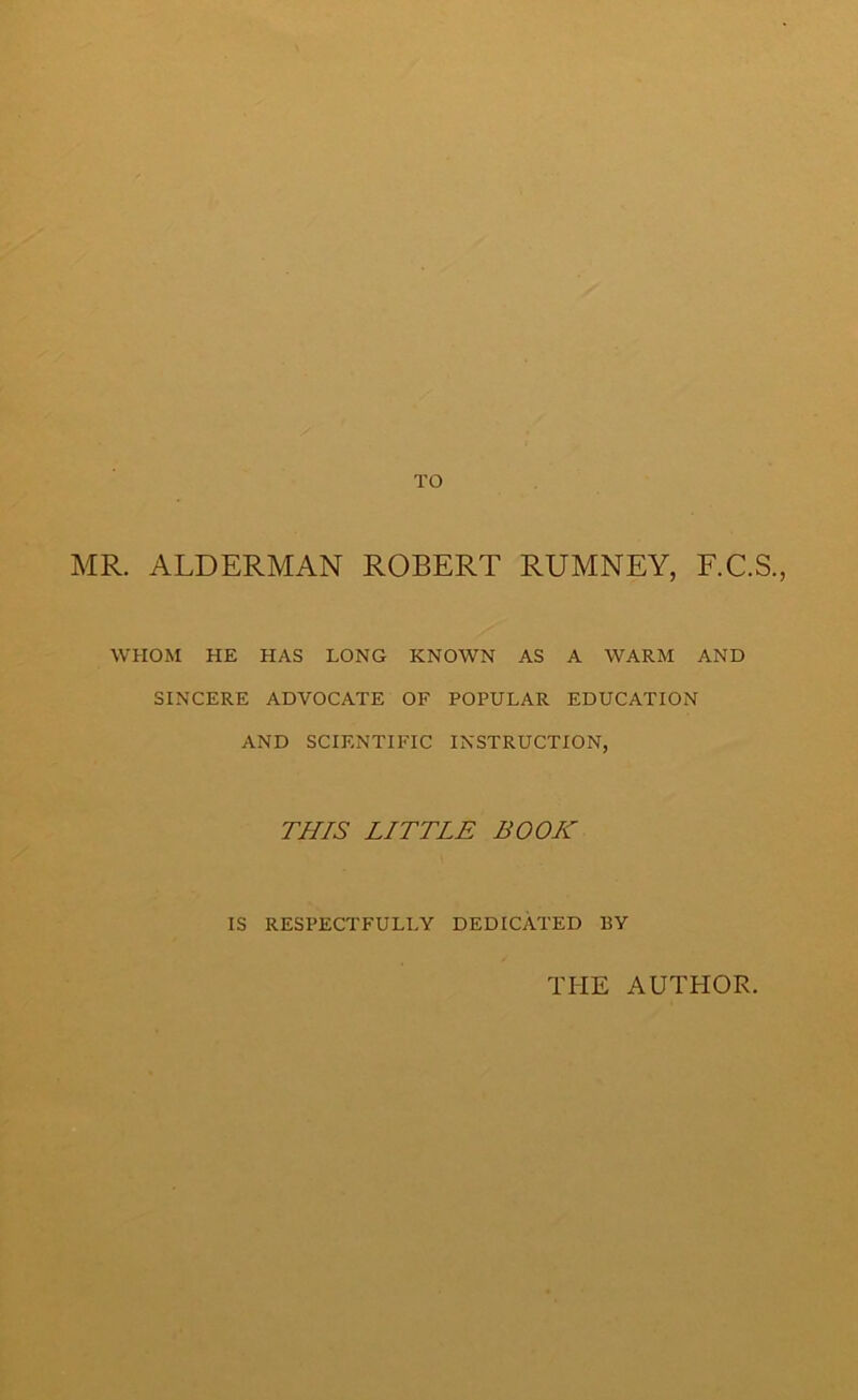 TO MR. ALDERMAN ROBERT RUMNEY, F.C.S., WHOM HE HAS LONG KNOWN AS A WARM AND SINCERE ADVOCATE OF POPULAR EDUCATION AND SCIENTIFIC INSTRUCTION, THIS LITTLE BOOK IS RESPECTFULLY DEDICATED BY THE AUTHOR