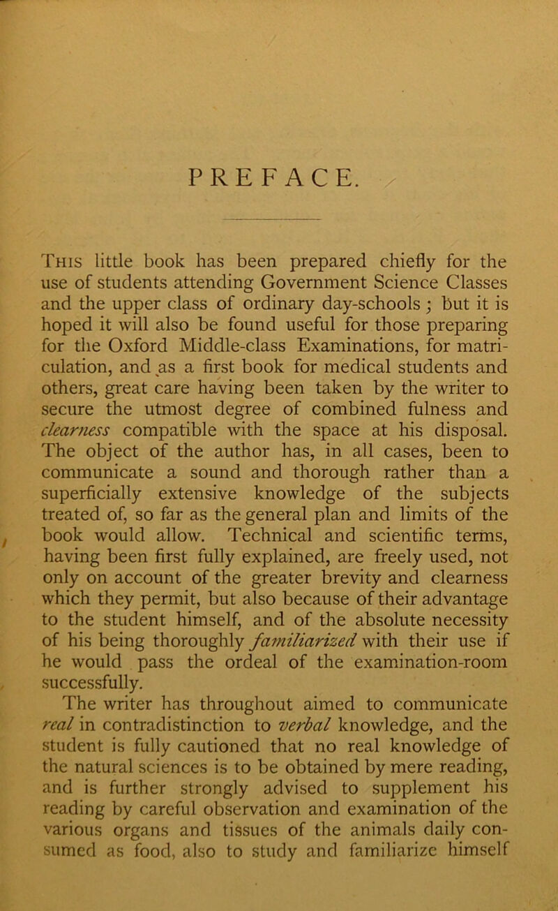 PREFACE. This little book has been prepared chiefly for the use of students attending Government Science Classes and the upper class of ordinary day-schools ; but it is hoped it will also be found useful for those preparing for the Oxford Middle-class Examinations, for matri- culation, and as a first book for medical students and others, great care having been taken by the writer to secure the utmost degree of combined fulness and cleartiess compatible with the space at his disposal. The object of the author has, in all cases, been to communicate a sound and thorough rather than a superficially extensive knowledge of the subjects treated of, so far as the general plan and limits of the book would allow. Technical and scientific terms, having been first fully explained, are freely used, not only on account of the greater brevity and clearness which they permit, but also because of their advantage to the student himself, and of the absolute necessity of his being thoroughly familiarized with their use if he would pass the ordeal of the examination-room successfully. The writer has throughout aimed to communicate real in contradistinction to verbal knowledge, and the student is fully cautioned that no real knowledge of the natural sciences is to be obtained by mere reading, and is further strongly advised to supplement his reading by careful observation and examination of the various organs and tissues of the animals daily con- sumed as food, also to study and familiarize himself