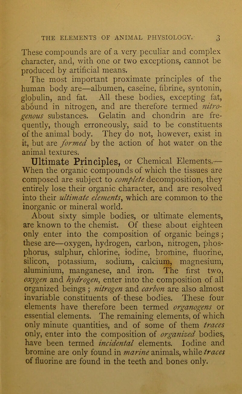 These compounds are of a very peculiar and complex character, and, Avith one or two exceptions, cannot be produced by artificial means. The most important proximate principles of the human body are—albumen, caseine, fibrine, syntonin, globulin, and fat. All these bodies, excepting fat, abound in nitrogen, and are therefore termed nitro- genous substances. Gelatin and chondrin are fre- quently, though erroneously, said to be constituents of the animal body. They do not, however, exist in it, but are formed by the action of hot water on the animal textures. Ultimate Principles, or Chemical Elements.— When the organic compounds of which the tissues are composed are subject to complete decomposition, they entirely lose their organic character, and are resolved into their ultimate elements^ which are common to the inorganic or mineral world. About sixty simple bodies, or ultimate elements, are known to the chemist. Of these about eighteen only enter into the composition of organic beings; these are—oxygen, hydrogen, carbon, nitrogen, phos- phorus, sulphur, chlorine, iodine, bromine, fluorine, silicon, potassium, sodium, calcium, magnesium, aluminium, manganese, and iron. The first tAvo, oxygen and hydrogefi, enter into the composition of all organized beings ; nitrogen and carbon are also almost invariable constituents of these bodies. These four elements have therefore been termed orgafiogens or essential elements. The remaining elements, of which only minute quantities, and of some of them traces only, enter into the composition of organized bodies, have been termed incidental elements. Iodine and bromine are only found in marine animals, while traces of fluorine are found in the teeth and bones only.
