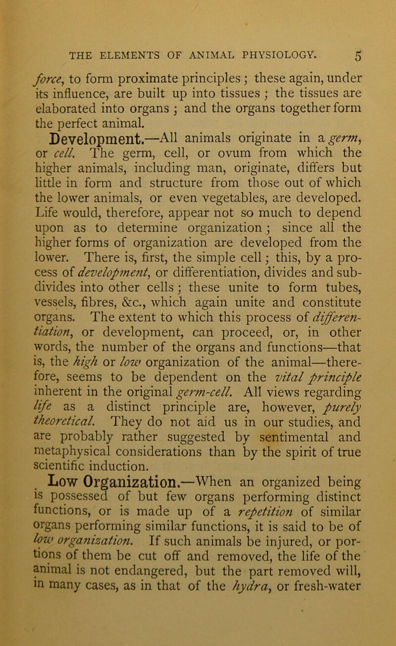 force, to form proximate principles; these again, under its influence, are built up into tissues \ the tissues are elaborated into organs \ and the organs together form the perfect animal. Development.—All animals originate in 2, germ, or cell. The germ, cell, or ovum from which the higher animals, including man, originate, differs but little in form and structure from those out of which the lower animals, or even vegetables, are developed. Life would, therefore, appear not so much to depend upon as to detemiine organization ; since all the higher forms of organization are developed from the lower. There is, first, the simple cell; this, by a pro- cess of development, or differentiation, divides and sub- divides into other cells; these unite to form tubes, vessels, fibres, &c., which again unite and constitute organs. The extent to which this process of differen- tiation, or development, can proceed, or, in other words, the number of the organs and functions—that is, the high or low organization of the animal—there- fore, seems to be dependent on the vital principle inherent in the original germ-cell. All views regarding life as a distinct principle are, however, purely theoretical. They do not aid us in our studies, and are probably rather suggested by sentimental and metaphysical considerations than by the spirit of true scientific induction. Low Organization.—When an organized being is possessed of but few organs performing distinct functions, or is made up of a repetition of similar organs performing similar functions, it is said to be of loiv organization. If such animals be injured, or por- tions of them be cut off and removed, the life of the animal is not endangered, but the part removed will, in many cases, as in that of the hydra, or fresh-water