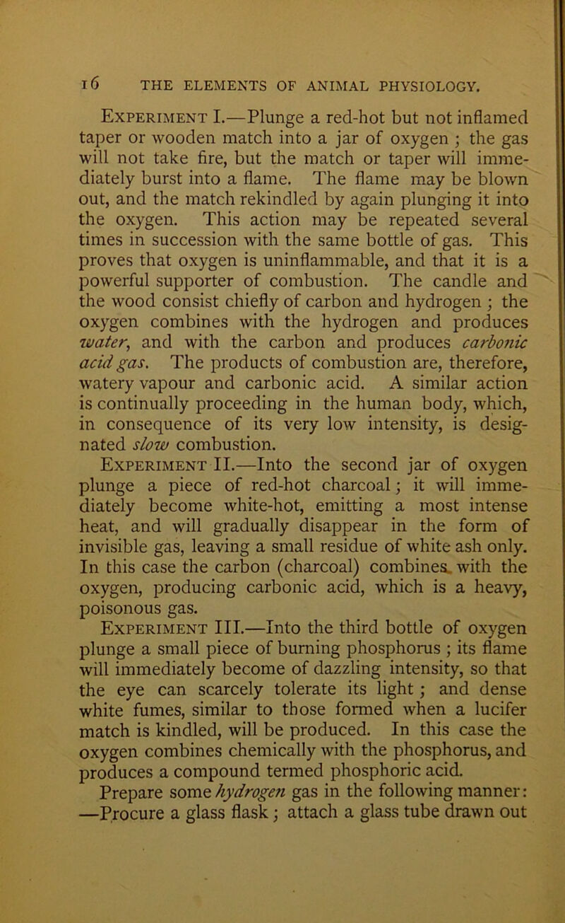 Experiment I.—Plunge a red-hot but not inflamed taper or wooden match into a jar of oxygen ; the gas will not take fire, but the match or taper will imme- diately burst into a flame. The flame may be blown out, and the match rekindled by again plunging it into the oxygen. This action may be repeated several times in succession with the same bottle of gas. This proves that oxygen is uninflammable, and that it is a powerful supporter of combustion. The candle and the wood consist chiefly of carbon and hydrogen ; the oxygen combines with the hydrogen and produces water, and with the carbon and produces carbonic acid gas. The products of combustion are, therefore, watery vapour and carbonic acid. A similar action is continually proceeding in the human body, which, in consequence of its very low intensity, is desig- nated slow combustion. Experiment II.—Into the second jar of ox)^gen plunge a piece of red-hot charcoal; it will imme- diately become white-hot, emitting a most intense heat, and will gradually disappear in the form of invisible gas, leaving a small residue of white ash only. In this case the carbon (charcoal) combines, with the oxygen, producing carbonic acid, which is a heavy, poisonous gas. Experiment III.—Into the third bottle of oxygen plunge a small piece of burning phosphorus ; its flame will immediately become of dazzling intensity, so that the eye can scarcely tolerate its light; and dense white fumes, similar to those formed when a lucifer match is kindled, will be produced. In this case the oxygen combines chemically with the phosphorus, and produces a compound termed phosphoric acid. Prepare some hydrogen gas in the following manner: —Procure a glass flask; attach a glass tube drawn out
