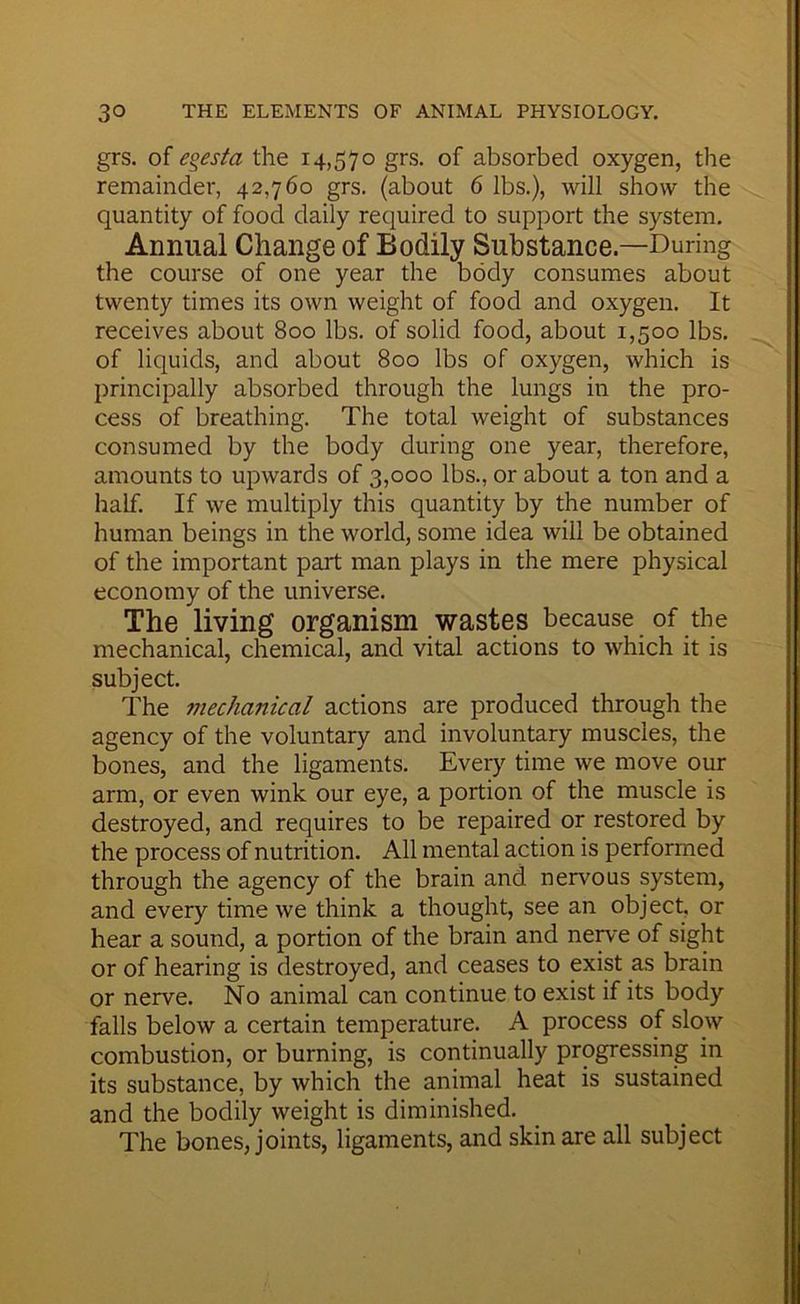 grs. of egesta the 14,570 grs. of absorbed oxygen, the remainder, 42,760 grs. (about 6 lbs.), will show the quantity of food daily required to support the system. Annual Change of Bodily Substance.—During the course of one year the body consumes about twenty times its own weight of food and oxygen. It receives about 800 lbs. of solid food, about 1,500 lbs. of liquids, and about 800 lbs of oxygen, which is principally absorbed through the lungs in the pro- cess of breathing. The total weight of substances consumed by the body during one year, therefore, amounts to upwards of 3,000 lbs., or about a ton and a half. If we multiply this quantity by the number of human beings in the world, some idea will be obtained of the important part man plays in the mere physical economy of the universe. The living organism wastes because of the mechanical, chemical, and vital actions to which it is subject. The mechanical actions are produced through the agency of the voluntary and involuntary muscles, the bones, and the ligaments. Every time we move our arm, or even wink our eye, a portion of the muscle is destroyed, and requires to be repaired or restored by the process of nutrition. All mental action is performed through the agency of the brain and nervous system, and every time we think a thought, see an object, or hear a sound, a portion of the brain and nep'e of sight or of hearing is destroyed, and ceases to exist as brain or nerve. No animal can continue to exist if its body falls below a certain temperature. A process of slow combustion, or burning, is continually progressinjg in its substance, by which the animal heat is sustained and the bodily weight is diminished. The bones, joints, ligaments, and skin are all subject