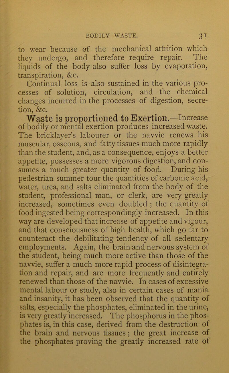 to wear because of the mechanical attrition which they undergo, and therefore require repair. The liquids of the body also suffer loss by evaporation, transpiration, &c. Continual loss is also sustained in the various pro- cesses of solution, circulation, and the chemical changes incurred in the processes of digestion, secre- tion, &c. Waste is proportioned to Exertion.—Increase of bodily or mental exertion produces increased waste. The bricklayer’s labourer or the navvie renews his muscular, osseous, and fatty tissues much more rapidly than the student, and, as a consequence, enjoys a better appetite, possesses a more vigorous digestion, and con- sumes a much greater quantity of food. During his pedestrian summer tour the quantities of carbonic acid, water, urea, and salts eliminated from the body of the student, professional man, or clerk, are very greatly increased, sometimes even doubled ; the quantity of food ingested being correspondingly increased. In this way are developed that increase of appetite and vigour, and that consciousness of high health, which go far to counteract the debilitating tendency of all sedentary employments. Again, the brain and nervous system of the student, being much more active than those of the navvie, suffer a much more rapid process of disintegra- tion and repair, and are more frequently and entirely renewed than those of the navvie. In cases of excessive mental labour or study, also in certain cases of mania and insanity, it has been observed that the quantity of salts, especially the phosphates, eliminated in the urine, is very greatly increased. The phosphorus in the phos- phates is, in this case, derived from the destruction of the brain and nervous tissues; the great increase of the phosphates proving the greatly increased rate of