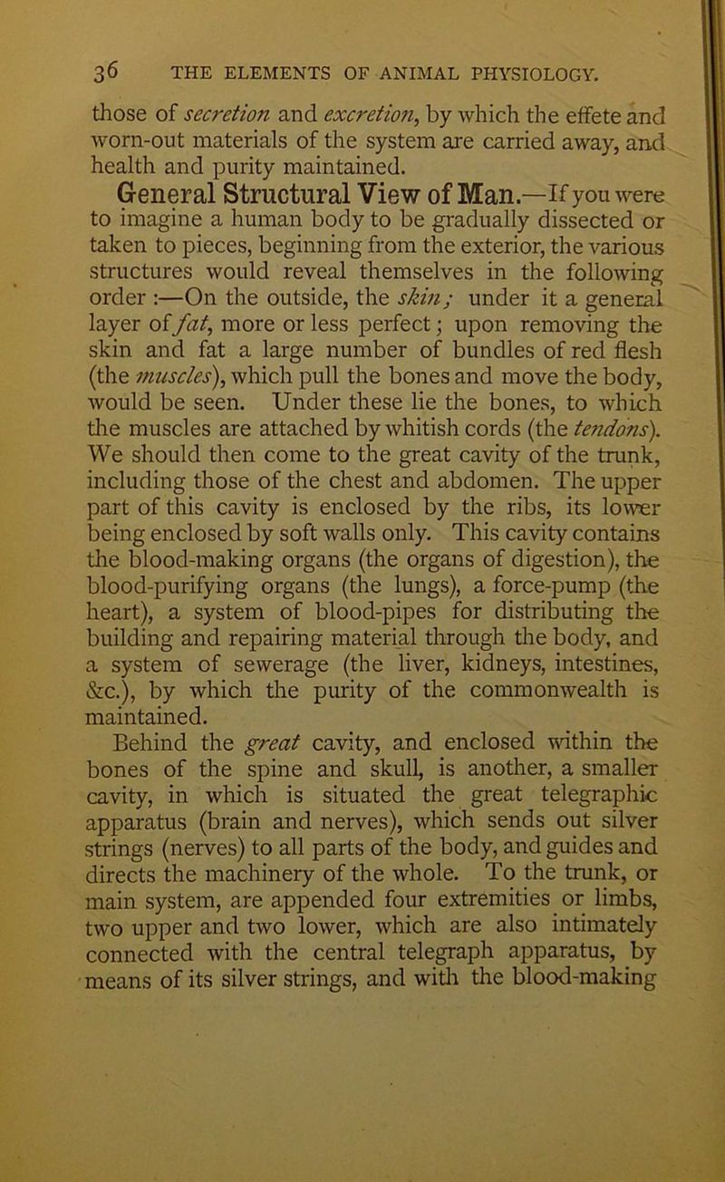 those of secretion and excretion, by which the effete and worn-out materials of the system are carried away, and health and purity maintained. General Structural View of Man—if you were to imagine a human body to be gi'adually dissected or taken to pieces, beginning from the exterior, the various structures would reveal themselves in the following order :—On the outside, the skin; under it a general layer offat, more or less perfect; upon removing the skin and fat a large number of bundles of red flesh (the muscles), which pull the bones and move the body, would be seen. Under these lie the bones, to which tlie muscles are attached by whitish cords (the tendons). We should then come to the great cavity of the trunk, including those of the chest and abdomen. The upper part of this cavity is enclosed by the ribs, its lower being enclosed by soft walls only. This cavity contains the blood-making organs (the organs of digestion), the blood-purifying organs (the lungs), a force-pump (the heart), a system of blood-pipes for distributing the building and repairing material through tlie body, and a system of sewerage (the liver, kidneys, intestines. Sic.), by which the piurity of the commonwealth is maintained. Behind the great cavity, and enclosed within the bones of the spine and skull, is another, a smaller cavity, in which is situated the great telegraphic apparatus (brain and nerves), which sends out silver strings (nerves) to all parts of the body, and guides and directs the machinery of the whole. To the trunk, or main system, are appended four extremities or limbs, two upper and two lower, which are also intimately connected with the central telegraph apparatus, by means of its silver strings, and witli the blood-making