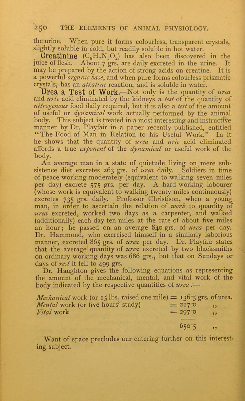 the urine. When pure it forms colourless, transparent crystals, slightly soluble in cold, but readily soluble in hot water. Creatinine (CgH^NgOj) has also been discovered in the juice of flesh. About 7 grs. are daily excreted in the urine. It may be prepared by the action of strong acids on creatine. It is a powerful orgattic base, and when pure forms colourless prismatic crystals, has an alkaline reaction, and is soluble in water. Urea a Test of Work .—Not only is the quantity of urea and w ic acid eliminated by the kidneys a test of the quantity of nitrogenous food daily required, but it is also a test of the amount of useful or dynamical work actually performed by the animal body. This subject is treated in a most interesting and instructive manner by Dr. Playfair in a paper recently published, entitled “The Food of Man in Relation to his Useful Work.” In it he shows that the quantity of urea and uric acid eliminated affords a true exponent of the dy7iamical or useful work of the body. An average man in a state of quietude living on mere sub- sistence diet excretes 263 grs. of 7i7-ea daily. Soldiers in time of peace working moderately (equivalent to walking seven miles per day) excrete 575 grs. per day. A hard-working labourer (whose work is equivalent to walking twenty miles continuously) excretes 735 grs. daily. Professor Christison, when a young man, in order to ascertain the relation of work to quantity of urea excreted, worked two days as a carpenter, and walked (additionally) each day ten miles at the rate of about five miles an hour; he passed on an average 840 grs. of urea per day. Dr. Hammond, who exercised himself in a similarly laborious manner, excreted 865 grs. of U7'ea per day. Dr. Playfair states that the average quantity of urea excreted by two blacksmiths on ordinary working days was 686 grs,, but that on Sundays or days of rest it fell to 499 grs. Dr, Haughton gives the following equations as representing the amount of the mechanical, mental, and vital work of the body indicated by the respective quantities of tcrea:— Mechafiical work (or 15 lbs. raised one mile) = 136‘5 grs. of urea. Mental work (or five hours’ study) =217-0 ,, Vital work = 297 ‘O ,, 650-5 „ Want of space precludes our entering further on this interest- ing subject.