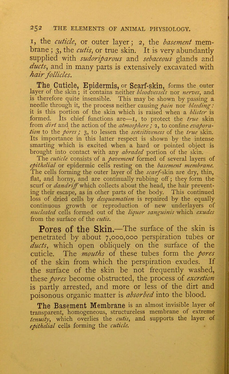 I, the cuticle^ or outer layer; 2, the basement mem- brane ; 3, the cutis, or true skin. It is very abundantly supplied with sudoriparous and sebaceous glands and ducts, and in many parts is extensively excavated with hair follicles. The Cuticle, Epidermis, or Scarf-skin, forms the outer layer of the skin; it contains neither bloodvessels nor nerves, and is therefore quite insensible. This may be shown by passing a needle through it, the process neither causing pain nor bleeding: it is this portion of the skin which is raised when a blister is formed. Its chief functions are—i, to protect the true skin from dirt and. the action of the atmosphere; a, to confine evapora- tion to the pores; 3, to lessen the sensitiveness of the true skin. Its importance in this latter respect is shown by the intense smarting which is excited when a hard or pointed object is brought into contact with any abraded portion of the skin. The cuticle consists of a pavement formed of several layers of epithelial or epidermic cells resting on the basement membrane. The cells forming the outer layer of the scarf ^\n are diy, thin, flat, and horny, and are continually rubbing off; they form the scurf or da7idriff which collects about the head, the hair prevent- ing their escape, as in other parts of the body. This continued loss of dried cells by desquamation is repaired by the equally continuous growth or reproduction of new underlayers of nucleated cells formed out of the liquor sangumis which exudes from the surface of the cutis. Pores of the Skin.—The surface of the skin is penetrated by about 7,000,000 perspiration tubes or ducts, which open obliquely on the surface of the cuticle. The mouths of these tubes form the pores of the skin from which the perspiration exudes. If the surface of the skin be not frequently washed, these pores become obstructed, the process of excretion is partly arrested, and more or less of the dirt and poisonous organic matter is absorbed into the blood. The Basement Membrane is an almost invisible layer of transparent, homogeneous, structureless membrane of extreme tenuity, which overlies the cutis, and supports the layer of epithelial cells forming the cuticle.