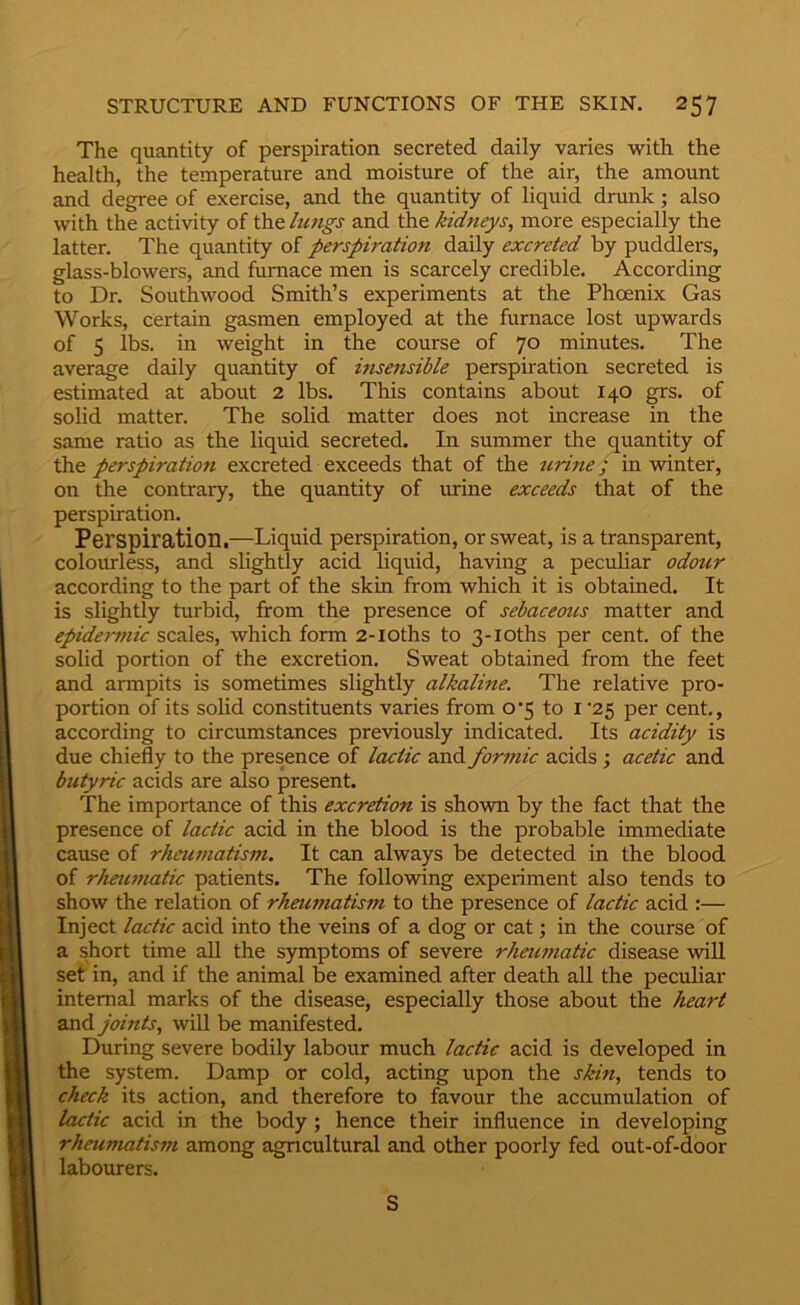 The quantity of perspiration secreted daily varies with the health, the temperature and moisture of the air, the amount and degree of exercise, and the quantity of liquid drunk; also with the activity of the lungs and the kidneys, more especially the latter. The quantity of perspiration daily excreted by puddlers, glass-blowers, and furnace men is scarcely credible. According to Dr. Southwood Smith’s experiments at the Phoenix Gas Works, certain gasmen employed at the furnace lost upwards of 5 lbs. in weight in the course of 70 minutes. The average daily quantity of insensible perspiration secreted is estimated at about 2 lbs. This contains about 140 grs. of solid matter. The solid matter does not increase in the same ratio as the liquid secreted. In summer the quantity of the perspiration excreted exceeds that of the urine; in winter, on the contrary, the quantity of urine exceeds that of the perspiration. Perspiration,—Liquid perspiration, or sweat, is a transparent, colourless, and slightly acid liquid, having a peculiar odour according to the part of the skin from which it is obtained. It is slightly turbid, from the presence of sebaceous matter and epide')~i}iic scales, which form 2-ioths to 3-ioths per cent, of the solid portion of the excretion. Sweat obtained from the feet and armpits is sometimes slightly alkaline. The relative pro- portion of its solid constituents varies from o’5 to i '25 per cent, according to circumstances previously indicated. Its acidity is due chiefly to the presence of lactic and formic acids; acetic and butyric acids are also present. The importance of this excretion is shown by the fact that the presence of lactic acid in the blood is the probable immediate cause of rheumatism. It can always be detected in the blood of rheumatic patients. The following experiment also tends to show the relation of rheumatism to the presence of lactic acid :— Inject lactic acid into the veins of a dog or cat; in the course of a short time all the symptoms of severe rheu^natic disease will set in, and if the animal be examined after death all the peculiar internal marks of the disease, especially those about the heart and joints, will be manifested. During severe bodily labour much lactic acid is developed in the system. Damp or cold, acting upon the skin, tends to check its action, and therefore to favour the accumulation of lactic acid in the body; hence their influence in developing rheumatism among agricultural and other poorly fed out-of-door labourers. S