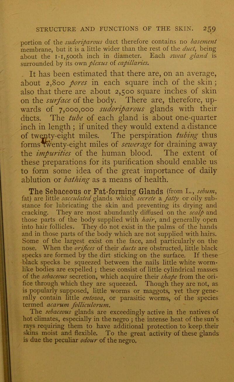 portion of the sudoriparous duct therefore contains no basement membrane, but it is a little wider than the rest of the duct, being about the i-1,500th inch in diameter. Each sweat gland is surrounded by its own plexus of capillaries. It has been estimated that there are, on an average, about 2,800 pores in each square inch of the skin; also that there are about 2,500 square inches of skin on the surface of the body. There are, therefore, up- wards of 7,000,000 sudoriparous glands with their dhcts. The tube of each gland is about one-quarter inch in length ; if united they would extend a distance of twmty-eight miles. The perspiration tubmg thus forms wenty-eight miles of seiverage for draining away the impurities of the human blood. The extent of these preparations for its purification should enable us to form some idea of the great importance of daily ablution or bathing as a means of health. The Sebaceous or Fat-forming Glands (from L,, sebum, fat) are little sacculated glands which secrete a fatty or oily sub- stance for lubricating the skin and preventing its drying and cracking. They are most abundantly diffused on the scalp and those parts of the body supplied with hair, and generally open into hair follicles. They do not exist in the palms of the hands and in those parts of the body which are not supplied with hairs. Some of the largest exist on the face, and particularly on the nose. When the orifices of their ducts are obstructed, little black specks are formed by the dirt sticking on the surface. If these black specks be squeezed between the nails little white worm- like bodies are expelled ; these consist of little cylindrical masses of the sebaceous secretion, which acquire their shape from the ori- fice through which they are squeezed. Though they are not, as is popularly supposed, little worms or maggots, yet they gene- rally contain little entozoa, or parasitic worms, of the species termed acarum folliculoruiji. The sebaceous glands are exceedingly active in the natives of hot climates, especially in the negro ; the intense heat of the sun’s rays requiring them to have additional protection to keep.their skins moist and flexible, To the great activity of these glands is due the peculiar odour of the negro.