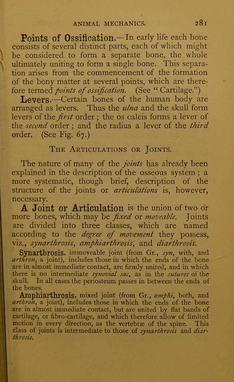 Points of Ossification.—In early life each bone consists of several distinct parts, each of which might \ be considered to form a separate bone, the whole \ ultimately uniting to form a single bone. This separa- tion arises from the commencement of the formation of the bony matter at several points, which are there- fore termed points of ossification. (See “ Cartilage.”) Levers.—Certain bones of the human body are arranged as levers. Thus the ulna and the skull form levers of the first order; the os calcis forms a lever of the second order; and the radius a lever of the third order. (See Fig. 67.) The Articulations or Joints. The nature of many of the joints has already been explained in the description of the osseous system ; a more systematic, though brief, description of the structure of the joints or articulations is, however, necessary. A Joint or Articulation is the union of two or more bones, which may be fixed or moveable. Joints are divided into three classes, which are named according to the degree of movemetit they possess, viz., syTiarthrosis^ amphiarthrosis., and diarthrosis. Synarthrosis, immoveable joint (from Gr., syn, with, and arthron, a joint), includes those in which the ends of the bone I are in almost immediate contact, are firmly united, and in which I there is no intermediate synovial sac, as in the sutures of the I skulL In all cases the periosteum passes in between the ends of H the bones, B Amphiarthrosis, mixed joint (from Gr., amphi, both, and ■ arthron, a joint), includes those in which the ends of the bone S are in almost immediate contact, but are united by flat bands of ■ cartilage, or fibro-cartilage, and which therefore allow of limited I motion in every direction, as the vertebrae of the spine. This |B class of joints is intermediate to those of synarthrosis and diar- B| thro sis.
