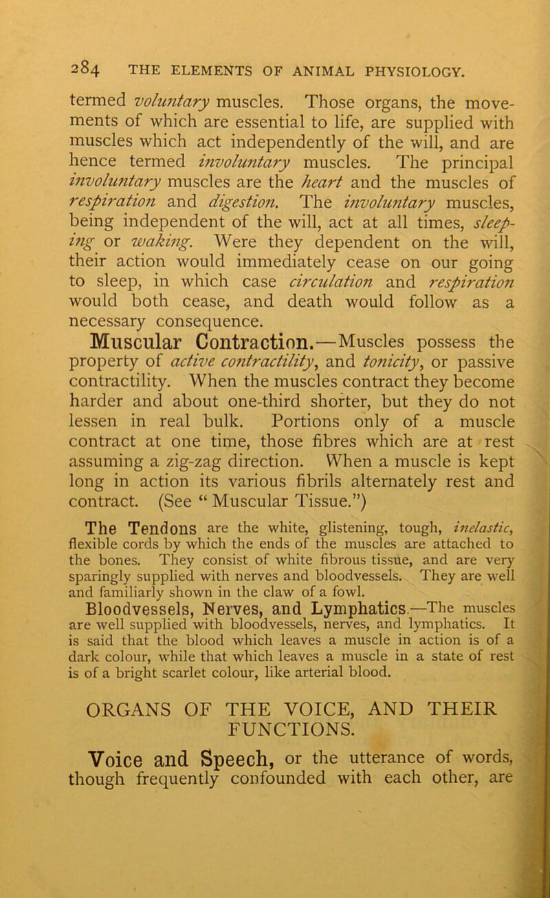 termed voluntary muscles. Those organs, the move- ments of which are essential to life, are supplied with muscles which act independently of the will, and are hence termed invohmtary muscles. The principal tnvoluntary muscles are the heart and the muscles of respiration and digestion. The involuntary muscles, being independent of the will, act at all times, sleep- ing or waking. Were they dependent on the will, their action would immediately cease on our going to sleep, in which case circulation and respiration would both cease, and death would follow as a necessary consequence. Muscular Contraction.—Muscles possess the property of active contractility, and tonicity, or passive contractility. When the muscles contract they become harder and about one-third shorter, but they do not lessen in real bulk. Portions only of a muscle contract at one time, those fibres wliich are at rest assuming a zig-zag direction. When a muscle is kept long in action its various fibrils alternately rest and contract. (See “ Muscular Tissue.”) The Tendons are the white, glistening, tough, inelastic, flexible cords by which the ends of the muscles are attached to the bones. They consist of white fibrous tissue, and are very sparingly supplied with nerves and bloodvessels. They are well and familiarly shown in the claw of a fowl. Bloodvessels, Nerves, and Lymphatics—The muscles are well supplied with bloodvessels, nerves, and lymphatics. It is said that the blood which leaves a muscle in action is of a dark colour, while that which leaves a muscle in a state of rest is of a bright scarlet colour, like arterial blood. ORGANS OF THE VOICE, AND THEIR FUNCTIONS. Voice and Speech, or the utterance of words, though frequently confounded with each other, are